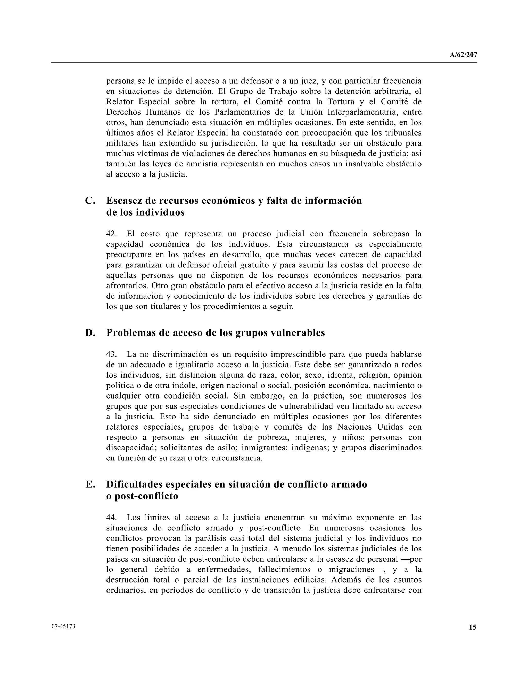 A/62/207
1507-45173
persona se le impide el acceso a un defensor o a un juez, y con particular frecuencia
en situaciones de detención. El Grupo de Trabajo sobre la detención arbitraria, el
Relator Especial sobre la tortura, el Comité contra la Tortura y el Comité de
Derechos Humanos de los Parlamentarios de la Unión Interparlamentaria, entre
otros, han denunciado esta situación en múltiples ocasiones. En este sentido, en los
últimos años el Relator Especial ha constatado con preocupación que los tribunales
militares han extendido su jurisdicción, lo que ha resultado ser un obstáculo para
muchas víctimas de violaciones de derechos humanos en su búsqueda de justicia; así
también las leyes de amnistía representan en muchos casos un insalvable obstáculo
al acceso a la justicia.
C. Escasez de recursos económicos y falta de información
de los individuos
42. El costo que representa un proceso judicial con frecuencia sobrepasa la
capacidad económica de los individuos. Esta circunstancia es especialmente
preocupante en los países en desarrollo, que muchas veces carecen de capacidad
para garantizar un defensor oficial gratuito y para asumir las costas del proceso de
aquellas personas que no disponen de los recursos económicos necesarios para
afrontarlos. Otro gran obstáculo para el efectivo acceso a la justicia reside en la falta
de información y conocimiento de los individuos sobre los derechos y garantías de
los que son titulares y los procedimientos a seguir.
D. Problemas de acceso de los grupos vulnerables
43. La no discriminación es un requisito imprescindible para que pueda hablarse
de un adecuado e igualitario acceso a la justicia. Este debe ser garantizado a todos
los individuos, sin distinción alguna de raza, color, sexo, idioma, religión, opinión
política o de otra índole, origen nacional o social, posición económica, nacimiento o
cualquier otra condición social. Sin embargo, en la práctica, son numerosos los
grupos que por sus especiales condiciones de vulnerabilidad ven limitado su acceso
a la justicia. Esto ha sido denunciado en múltiples ocasiones por los diferentes
relatores especiales, grupos de trabajo y comités de las Naciones Unidas con
respecto a personas en situación de pobreza, mujeres, y niños; personas con
discapacidad; solicitantes de asilo; inmigrantes; indígenas; y grupos discriminados
en función de su raza u otra circunstancia.
E. Dificultades especiales en situación de conflicto armado
o post-conflicto
44. Los límites al acceso a la justicia encuentran su máximo exponente en las
situaciones de conflicto armado y post-conflicto. En numerosas ocasiones los
conflictos provocan la parálisis casi total del sistema judicial y los individuos no
tienen posibilidades de acceder a la justicia. A menudo los sistemas judiciales de los
países en situación de post-conflicto deben enfrentarse a la escasez de personal —por
lo general debido a enfermedades, fallecimientos o migraciones—, y a la
destrucción total o parcial de las instalaciones edilicias. Además de los asuntos
ordinarios, en períodos de conflicto y de transición la justicia debe enfrentarse con
 