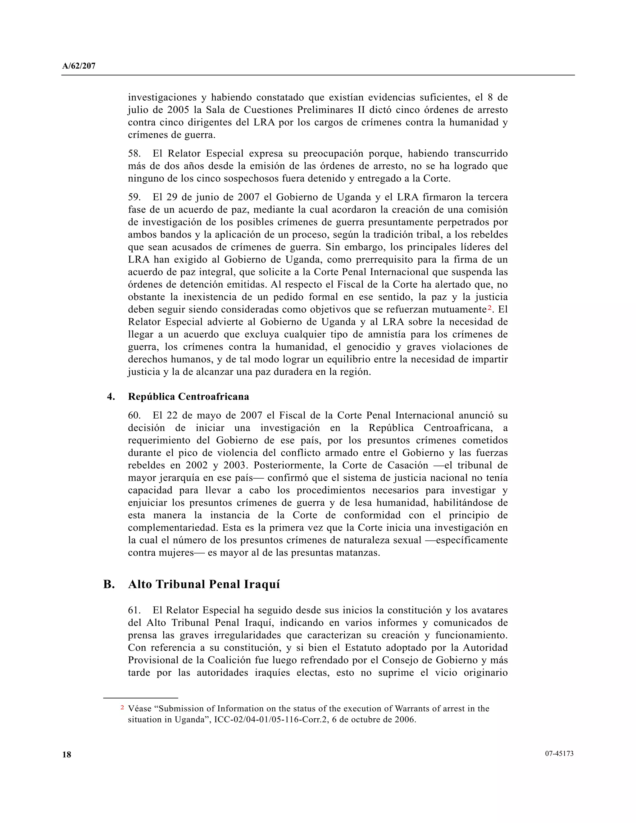 A/62/207
07-4517318
investigaciones y habiendo constatado que existían evidencias suficientes, el 8 de
julio de 2005 la Sala de Cuestiones Preliminares II dictó cinco órdenes de arresto
contra cinco dirigentes del LRA por los cargos de crímenes contra la humanidad y
crímenes de guerra.
58. El Relator Especial expresa su preocupación porque, habiendo transcurrido
más de dos años desde la emisión de las órdenes de arresto, no se ha logrado que
ninguno de los cinco sospechosos fuera detenido y entregado a la Corte.
59. El 29 de junio de 2007 el Gobierno de Uganda y el LRA firmaron la tercera
fase de un acuerdo de paz, mediante la cual acordaron la creación de una comisión
de investigación de los posibles crímenes de guerra presuntamente perpetrados por
ambos bandos y la aplicación de un proceso, según la tradición tribal, a los rebeldes
que sean acusados de crímenes de guerra. Sin embargo, los principales líderes del
LRA han exigido al Gobierno de Uganda, como prerrequisito para la firma de un
acuerdo de paz integral, que solicite a la Corte Penal Internacional que suspenda las
órdenes de detención emitidas. Al respecto el Fiscal de la Corte ha alertado que, no
obstante la inexistencia de un pedido formal en ese sentido, la paz y la justicia
deben seguir siendo consideradas como objetivos que se refuerzan mutuamente2. El
Relator Especial advierte al Gobierno de Uganda y al LRA sobre la necesidad de
llegar a un acuerdo que excluya cualquier tipo de amnistía para los crímenes de
guerra, los crímenes contra la humanidad, el genocidio y graves violaciones de
derechos humanos, y de tal modo lograr un equilibrio entre la necesidad de impartir
justicia y la de alcanzar una paz duradera en la región.
4. República Centroafricana
60. El 22 de mayo de 2007 el Fiscal de la Corte Penal Internacional anunció su
decisión de iniciar una investigación en la República Centroafricana, a
requerimiento del Gobierno de ese país, por los presuntos crímenes cometidos
durante el pico de violencia del conflicto armado entre el Gobierno y las fuerzas
rebeldes en 2002 y 2003. Posteriormente, la Corte de Casación —el tribunal de
mayor jerarquía en ese país— confirmó que el sistema de justicia nacional no tenía
capacidad para llevar a cabo los procedimientos necesarios para investigar y
enjuiciar los presuntos crímenes de guerra y de lesa humanidad, habilitándose de
esta manera la instancia de la Corte de conformidad con el principio de
complementariedad. Esta es la primera vez que la Corte inicia una investigación en
la cual el número de los presuntos crímenes de naturaleza sexual —específicamente
contra mujeres— es mayor al de las presuntas matanzas.
B. Alto Tribunal Penal Iraquí
61. El Relator Especial ha seguido desde sus inicios la constitución y los avatares
del Alto Tribunal Penal Iraquí, indicando en varios informes y comunicados de
prensa las graves irregularidades que caracterizan su creación y funcionamiento.
Con referencia a su constitución, y si bien el Estatuto adoptado por la Autoridad
Provisional de la Coalición fue luego refrendado por el Consejo de Gobierno y más
tarde por las autoridades iraquíes electas, esto no suprime el vicio originario
__________________
2 Véase “Submission of Information on the status of the execution of Warrants of arrest in the
situation in Uganda”, ICC-02/04-01/05-116-Corr.2, 6 de octubre de 2006.
 