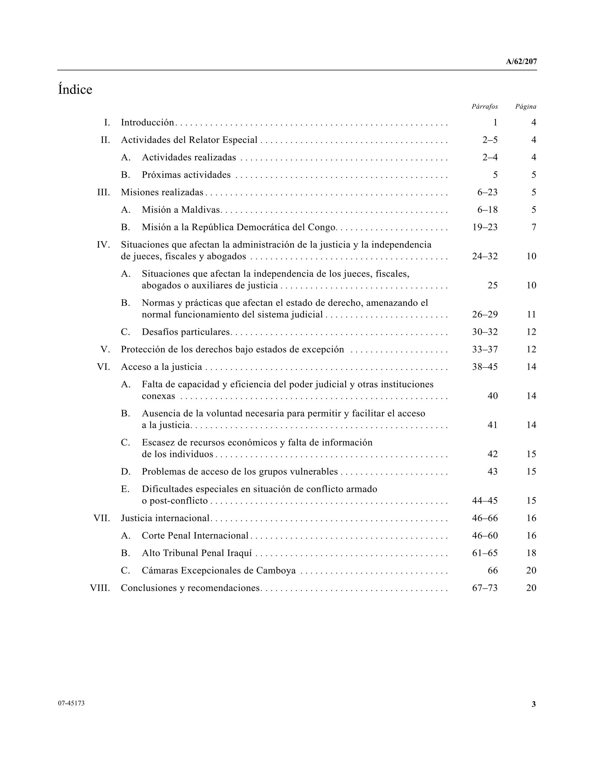 A/62/207
307-45173
Índice
Párrafos Página
I. Introducción. . . . . . . . . . . . . . . . . . . . . . . . . . . . . . . . . . . . . . . . . . . . . . . . . . . . . . . 1 4
II. Actividades del Relator Especial . . . . . . . . . . . . . . . . . . . . . . . . . . . . . . . . . . . . . . 2–5 4
A. Actividades realizadas . . . . . . . . . . . . . . . . . . . . . . . . . . . . . . . . . . . . . . . . . . 2–4 4
B. Próximas actividades . . . . . . . . . . . . . . . . . . . . . . . . . . . . . . . . . . . . . . . . . . . 5 5
III. Misiones realizadas . . . . . . . . . . . . . . . . . . . . . . . . . . . . . . . . . . . . . . . . . . . . . . . . . 6–23 5
A. Misión a Maldivas. . . . . . . . . . . . . . . . . . . . . . . . . . . . . . . . . . . . . . . . . . . . . . 6–18 5
B. Misión a la República Democrática del Congo. . . . . . . . . . . . . . . . . . . . . . . 19–23 7
IV. Situaciones que afectan la administración de la justicia y la independencia
de jueces, fiscales y abogados . . . . . . . . . . . . . . . . . . . . . . . . . . . . . . . . . . . . . . . . 24–32 10
A. Situaciones que afectan la independencia de los jueces, fiscales,
abogados o auxiliares de justicia . . . . . . . . . . . . . . . . . . . . . . . . . . . . . . . . . . 25 10
B. Normas y prácticas que afectan el estado de derecho, amenazando el
normal funcionamiento del sistema judicial . . . . . . . . . . . . . . . . . . . . . . . . . 26–29 11
C. Desafíos particulares. . . . . . . . . . . . . . . . . . . . . . . . . . . . . . . . . . . . . . . . . . . . 30–32 12
V. Protección de los derechos bajo estados de excepción . . . . . . . . . . . . . . . . . . . . 33–37 12
VI. Acceso a la justicia . . . . . . . . . . . . . . . . . . . . . . . . . . . . . . . . . . . . . . . . . . . . . . . . . 38–45 14
A. Falta de capacidad y eficiencia del poder judicial y otras instituciones
conexas . . . . . . . . . . . . . . . . . . . . . . . . . . . . . . . . . . . . . . . . . . . . . . . . . . . . . . 40 14
B. Ausencia de la voluntad necesaria para permitir y facilitar el acceso
a la justicia. . . . . . . . . . . . . . . . . . . . . . . . . . . . . . . . . . . . . . . . . . . . . . . . . . . . 41 14
C. Escasez de recursos económicos y falta de información
de los individuos . . . . . . . . . . . . . . . . . . . . . . . . . . . . . . . . . . . . . . . . . . . . . . . 42 15
D. Problemas de acceso de los grupos vulnerables . . . . . . . . . . . . . . . . . . . . . . 43 15
E. Dificultades especiales en situación de conflicto armado
o post-conflicto . . . . . . . . . . . . . . . . . . . . . . . . . . . . . . . . . . . . . . . . . . . . . . . . 44–45 15
VII. Justicia internacional. . . . . . . . . . . . . . . . . . . . . . . . . . . . . . . . . . . . . . . . . . . . . . . . 46–66 16
A. Corte Penal Internacional . . . . . . . . . . . . . . . . . . . . . . . . . . . . . . . . . . . . . . . . 46–60 16
B. Alto Tribunal Penal Iraquí . . . . . . . . . . . . . . . . . . . . . . . . . . . . . . . . . . . . . . . 61–65 18
C. Cámaras Excepcionales de Camboya . . . . . . . . . . . . . . . . . . . . . . . . . . . . . . 66 20
VIII. Conclusiones y recomendaciones. . . . . . . . . . . . . . . . . . . . . . . . . . . . . . . . . . . . . . 67–73 20
 