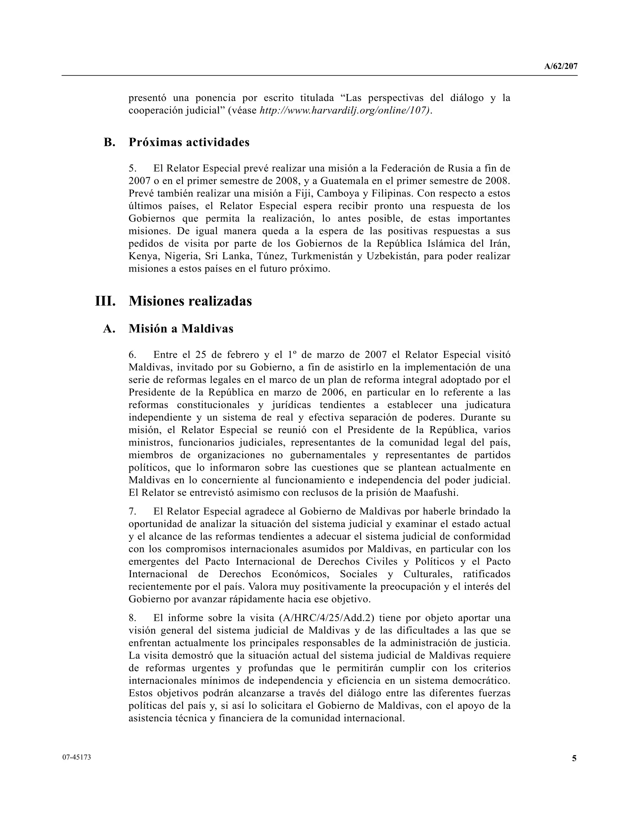 A/62/207
507-45173
presentó una ponencia por escrito titulada “Las perspectivas del diálogo y la
cooperación judicial” (véase http://www.harvardilj.org/online/107).
B. Próximas actividades
5. El Relator Especial prevé realizar una misión a la Federación de Rusia a fin de
2007 o en el primer semestre de 2008, y a Guatemala en el primer semestre de 2008.
Prevé también realizar una misión a Fiji, Camboya y Filipinas. Con respecto a estos
últimos países, el Relator Especial espera recibir pronto una respuesta de los
Gobiernos que permita la realización, lo antes posible, de estas importantes
misiones. De igual manera queda a la espera de las positivas respuestas a sus
pedidos de visita por parte de los Gobiernos de la República Islámica del Irán,
Kenya, Nigeria, Sri Lanka, Túnez, Turkmenistán y Uzbekistán, para poder realizar
misiones a estos países en el futuro próximo.
III. Misiones realizadas
A. Misión a Maldivas
6. Entre el 25 de febrero y el 1º de marzo de 2007 el Relator Especial visitó
Maldivas, invitado por su Gobierno, a fin de asistirlo en la implementación de una
serie de reformas legales en el marco de un plan de reforma integral adoptado por el
Presidente de la República en marzo de 2006, en particular en lo referente a las
reformas constitucionales y jurídicas tendientes a establecer una judicatura
independiente y un sistema de real y efectiva separación de poderes. Durante su
misión, el Relator Especial se reunió con el Presidente de la República, varios
ministros, funcionarios judiciales, representantes de la comunidad legal del país,
miembros de organizaciones no gubernamentales y representantes de partidos
políticos, que lo informaron sobre las cuestiones que se plantean actualmente en
Maldivas en lo concerniente al funcionamiento e independencia del poder judicial.
El Relator se entrevistó asimismo con reclusos de la prisión de Maafushi.
7. El Relator Especial agradece al Gobierno de Maldivas por haberle brindado la
oportunidad de analizar la situación del sistema judicial y examinar el estado actual
y el alcance de las reformas tendientes a adecuar el sistema judicial de conformidad
con los compromisos internacionales asumidos por Maldivas, en particular con los
emergentes del Pacto Internacional de Derechos Civiles y Políticos y el Pacto
Internacional de Derechos Económicos, Sociales y Culturales, ratificados
recientemente por el país. Valora muy positivamente la preocupación y el interés del
Gobierno por avanzar rápidamente hacia ese objetivo.
8. El informe sobre la visita (A/HRC/4/25/Add.2) tiene por objeto aportar una
visión general del sistema judicial de Maldivas y de las dificultades a las que se
enfrentan actualmente los principales responsables de la administración de justicia.
La visita demostró que la situación actual del sistema judicial de Maldivas requiere
de reformas urgentes y profundas que le permitirán cumplir con los criterios
internacionales mínimos de independencia y eficiencia en un sistema democrático.
Estos objetivos podrán alcanzarse a través del diálogo entre las diferentes fuerzas
políticas del país y, si así lo solicitara el Gobierno de Maldivas, con el apoyo de la
asistencia técnica y financiera de la comunidad internacional.
 