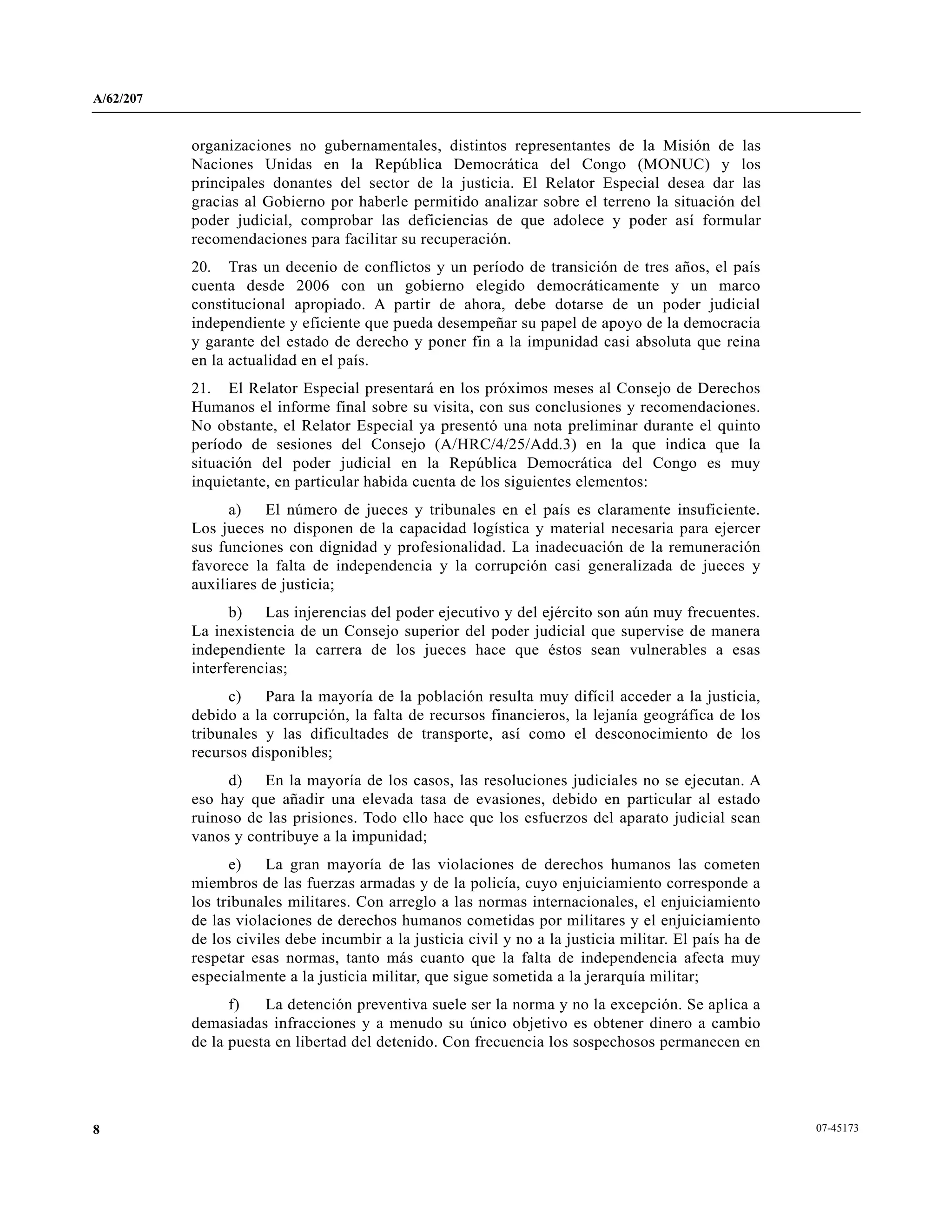A/62/207
07-451738
organizaciones no gubernamentales, distintos representantes de la Misión de las
Naciones Unidas en la República Democrática del Congo (MONUC) y los
principales donantes del sector de la justicia. El Relator Especial desea dar las
gracias al Gobierno por haberle permitido analizar sobre el terreno la situación del
poder judicial, comprobar las deficiencias de que adolece y poder así formular
recomendaciones para facilitar su recuperación.
20. Tras un decenio de conflictos y un período de transición de tres años, el país
cuenta desde 2006 con un gobierno elegido democráticamente y un marco
constitucional apropiado. A partir de ahora, debe dotarse de un poder judicial
independiente y eficiente que pueda desempeñar su papel de apoyo de la democracia
y garante del estado de derecho y poner fin a la impunidad casi absoluta que reina
en la actualidad en el país.
21. El Relator Especial presentará en los próximos meses al Consejo de Derechos
Humanos el informe final sobre su visita, con sus conclusiones y recomendaciones.
No obstante, el Relator Especial ya presentó una nota preliminar durante el quinto
período de sesiones del Consejo (A/HRC/4/25/Add.3) en la que indica que la
situación del poder judicial en la República Democrática del Congo es muy
inquietante, en particular habida cuenta de los siguientes elementos:
a) El número de jueces y tribunales en el país es claramente insuficiente.
Los jueces no disponen de la capacidad logística y material necesaria para ejercer
sus funciones con dignidad y profesionalidad. La inadecuación de la remuneración
favorece la falta de independencia y la corrupción casi generalizada de jueces y
auxiliares de justicia;
b) Las injerencias del poder ejecutivo y del ejército son aún muy frecuentes.
La inexistencia de un Consejo superior del poder judicial que supervise de manera
independiente la carrera de los jueces hace que éstos sean vulnerables a esas
interferencias;
c) Para la mayoría de la población resulta muy difícil acceder a la justicia,
debido a la corrupción, la falta de recursos financieros, la lejanía geográfica de los
tribunales y las dificultades de transporte, así como el desconocimiento de los
recursos disponibles;
d) En la mayoría de los casos, las resoluciones judiciales no se ejecutan. A
eso hay que añadir una elevada tasa de evasiones, debido en particular al estado
ruinoso de las prisiones. Todo ello hace que los esfuerzos del aparato judicial sean
vanos y contribuye a la impunidad;
e) La gran mayoría de las violaciones de derechos humanos las cometen
miembros de las fuerzas armadas y de la policía, cuyo enjuiciamiento corresponde a
los tribunales militares. Con arreglo a las normas internacionales, el enjuiciamiento
de las violaciones de derechos humanos cometidas por militares y el enjuiciamiento
de los civiles debe incumbir a la justicia civil y no a la justicia militar. El país ha de
respetar esas normas, tanto más cuanto que la falta de independencia afecta muy
especialmente a la justicia militar, que sigue sometida a la jerarquía militar;
f) La detención preventiva suele ser la norma y no la excepción. Se aplica a
demasiadas infracciones y a menudo su único objetivo es obtener dinero a cambio
de la puesta en libertad del detenido. Con frecuencia los sospechosos permanecen en
 
