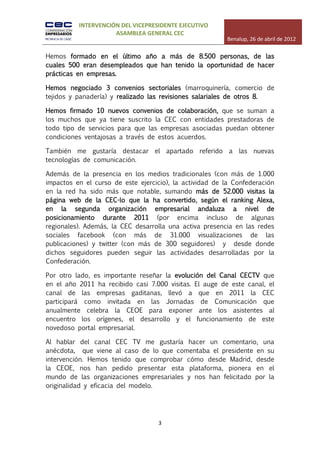 INTERVENCIÓN DEL VICEPRESIDENTE EJECUTIVO
                     ASAMBLEA GENERAL CEC
                                                         Benalup, 26 de abril de 2012

Hemos formado en el último año a más de 8.500 personas, de las
cuales 500 eran desempleados que han tenido la oportunidad de hacer
prácticas en empresas.

Hemos negociado 3 convenios sectoriales (marroquinería, comercio de
tejidos y panadería) y realizado las revisiones salariales de otros 8.

Hemos firmado 10 nuevos convenios de colaboración, que se suman a
los muchos que ya tiene suscrito la CEC con entidades prestadoras de
todo tipo de servicios para que las empresas asociadas puedan obtener
condiciones ventajosas a través de estos acuerdos.

También me gustaría destacar el apartado referido a las nuevas
tecnologías de comunicación.

Además de la presencia en los medios tradicionales (con más de 1.000
impactos en el curso de este ejercicio), la actividad de la Confederación
en la red ha sido más que notable, sumando más de 52.000 visitas la
página web de la CEC-lo que la ha convertido, según el ranking Alexa,
en la segunda organización empresarial andaluza a nivel de
posicionamiento durante 2011 (por encima incluso de algunas
regionales). Además, la CEC desarrolla una activa presencia en las redes
sociales facebook (con más de 31.000 visualizaciones de las
publicaciones) y twitter (con más de 300 seguidores) y desde donde
dichos seguidores pueden seguir las actividades desarrolladas por la
Confederación.

Por otro lado, es importante reseñar la evolución del Canal CECTV que
en el año 2011 ha recibido casi 7.000 visitas. El auge de este canal, el
canal de las empresas gaditanas, llevó a que en 2011 la CEC
participará como invitada en las Jornadas de Comunicación que
anualmente celebra la CEOE para exponer ante los asistentes al
encuentro los orígenes, el desarrollo y el funcionamiento de este
novedoso portal empresarial.

Al hablar del canal CEC TV me gustaría hacer un comentario, una
anécdota, que viene al caso de lo que comentaba el presidente en su
intervención. Hemos tenido que comprobar cómo desde Madrid, desde
la CEOE, nos han pedido presentar esta plataforma, pionera en el
mundo de las organizaciones empresariales y nos han felicitado por la
originalidad y eficacia del modelo.




                                    3
 