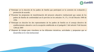 ✔ Participar en la elección de los padres de familia que participará en la comisión de evaluación y
promoción de acuerdo.
✔ Presentar las propuestas de transformación del proyecto educativo institucional que surjan de los
padres de familia de conformidad con lo previsto en los artículos 14, 15 y 16 del Decreto 1860 de
1994.
✔ Participar en elección los dos representantes de los padres de familia en el consejo directivo de
establecimiento educativo con la excepción establecida en el parágrafo 2 del artículo 9 del decreto
1286 de 2005
✔ Disponer de tiempo para vincularse en las diferentes iniciativas, actividades y propuestas que se
desarrollan en la vida institucional.
 