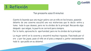 3. Reflexión
Ten presente esos 8 minutos
Cuenta la leyenda que una mujer pobre con un niño en los brazos, pasando
delante de una caverna escuchó una voz misteriosa que le decía: entra y
toma todo lo que desees, pero no te olvides de lo principal. Recuerda algo:
después que salgas, la puerta se cerrará para siempre.
Por lo tanto, aprovecha la oportunidad, pero no te olvides de lo principal.
La mujer entró en la caverna y encontró muchas riquezas. Fascinada por el
oro y por las joyas, puso al niño en el piso y empezó a juntar ansiosamente
todo lo que podía en su delantal.
 