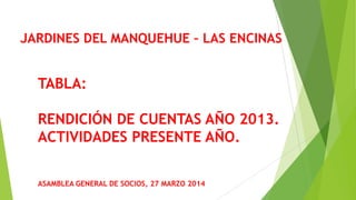 JARDINES DEL MANQUEHUE – LAS ENCINAS
ASAMBLEA GENERAL DE SOCIOS, 27 MARZO 2014
TABLA:
RENDICIÓN DE CUENTAS AÑO 2013.
ACTIVIDADES PRESENTE AÑO.
 