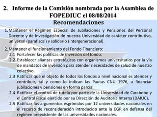 1.Mantener el Régimen Especial de Jubilaciones y Pensiones del Personal
Docente y de Investigación de nuestra Universidad de carácter contributivo,
universal (parafiscal) y solidario (intergeneracional).
2.Mantener el funcionamiento del Fondo Financiero:
2.1 Fortalecer las políticas de inversión del fondo.
2.2 Establecer alianzas estratégicas con organismos universitarios por la vía
de mandatos de inversión para atender necesidades de salud de nuestro
colectivo.
2.3 Ratificar que el objeto de todos los fondos a nivel nacional es atender y
contribuir, tal y como lo indican las Pautas CNU 1976, a financiar
jubilaciones y pensiones en forma parcial.
2.4 Ratificar el control de tutela por parte de la Universidad de Carabobo y
el Control Fiscal ejercido por su Dirección de Auditoría Interna (DAIUC).
2.5 Ratificar los argumentos esgrimidos por 12 universidades nacionales en
el recurso de reconsideración introducido ante la CGR en defensa del
régimen preexistente de las universidades nacionales.
Recomendaciones
2. Informe de la Comisión nombrada por la Asamblea de
FOPEDIUC el 08/08/2014
 