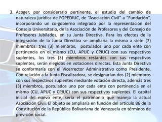 3. Acoger, por considerarlo pertinente, el estudio del cambio de
naturaleza jurídica de FOPEDIUC, de “Asociación Civil” a “Fundación”,
incorporando un co-gobierno integrado por la representación del
Consejo Universitario, de la Asociación de Profesores y del Consejo de
Profesores Jubilados, en su Junta Directiva. Para los efectos de la
integración de la Junta Directiva se ampliaría la misma a siete (7)
miembros: tres (3) miembros, postulados uno por cada ente con
pertinencia en el mismo (CU, APUC y CPJUC) con sus respectivos
suplentes, los tres (3) miembros restantes con sus respectivos
suplentes, serán elegidos en votaciones directas. Esta Junta Directiva
se conformaría con el Vicerrector Administrativo como Presidente.
Con relación a la Junta Fiscalizadora, se designarían dos (2) miembros
con sus respectivos suplentes mediante votación directa, además tres
(3) miembros, postulados uno por cada ente con pertinencia en el
mismo (CU, APUC y CPJUC) con sus respectivos suplentes. El capital
inicial del nuevo ente, sería el patrimonio que maneja la actual
Asociación Civil. El objeto se ampliaría en función del artículo 86 de la
Constitución de la República Bolivariana de Venezuela en términos de
previsión social.
 