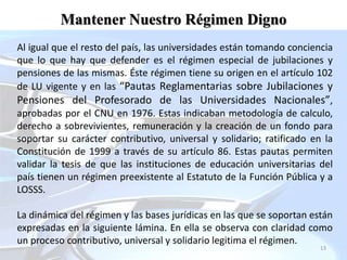 13
Mantener Nuestro Régimen Digno
Al igual que el resto del país, las universidades están tomando conciencia
que lo que hay que defender es el régimen especial de jubilaciones y
pensiones de las mismas. Éste régimen tiene su origen en el artículo 102
de LU vigente y en las “Pautas Reglamentarias sobre Jubilaciones y
Pensiones del Profesorado de las Universidades Nacionales”,
aprobadas por el CNU en 1976. Estas indicaban metodología de calculo,
derecho a sobrevivientes, remuneración y la creación de un fondo para
soportar su carácter contributivo, universal y solidario; ratificado en la
Constitución de 1999 a través de su artículo 86. Estas pautas permiten
validar la tesis de que las instituciones de educación universitarias del
país tienen un régimen preexistente al Estatuto de la Función Pública y a
LOSSS.
La dinámica del régimen y las bases jurídicas en las que se soportan están
expresadas en la siguiente lámina. En ella se observa con claridad como
un proceso contributivo, universal y solidario legitima el régimen.
 