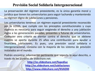 15
La preservación del régimen preexistente, es la única garantía moral y
jurídica que tienen los universitarios para seguir luchando y manteniendo
su régimen digno de jubilaciones y pensiones.
Los universitarios tenemos un régimen especial preexistente reconocido
por la LOSSS, que cumple con los preceptos constitucionales y cuya
vigencia es necesaria para seguir exigiendo el derecho a una jubilación
digna a las generaciones pasadas, presentes y futuras de universitarios.
Cualquier otro criterio es atentar contra el derecho que se obtiene
cuando se aporta durante 25 años una contribución para ayudar a
financiera jubilaciones. Es pues, una previsión social solidaria e
intergeneracional, cónsona con la mayoría de los sistema de previsión
instalados en el mundo.
Podrán encontrar información pertinente que soporta lo aquí descrito, a
través de los portales de Slideshare.net:
http://es.slideshare.net/fopediuc
http://es.slideshare.net/Jubilaciones
http://www.slideshare.net/NVADM
Previsión Social Solidaria Intergeneracional
 