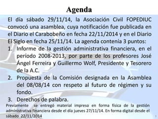 El día sábado 29/11/14, la Asociación Civil FOPEDIUC
convocó una asamblea, cuya notificación fue publicada en
el Diario el Carabobeño en fecha 22/11/2014 y en el Diario
El Siglo en fecha 25/11/14. La agenda contenía 3 puntos:
1. Informe de la gestión administrativa financiera, en el
período 2008-2013, por parte de los profesores José
Ángel Ferreira y Guillermo Wolf, Presidente y Tesorero
de la A.C.
2. Propuesta de la Comisión designada en la Asamblea
del 08/08/14 con respeto al futuro de régimen y su
fondo.
3. Derechos de palabra.
Agenda
3
Previamente se entregó material impreso en forma física de la gestión
administrativa financiera desde el día jueves 27/11/14. En forma digital desde el
sábado 22/11/2014
 