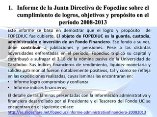 7
1. Informe de la Junta Directiva de Fopediuc sobre el
cumplimiento de logros, objetivos y propósito en el
período 2008-2013
Este informe se baso en demostrar que el logro y propósito de
FOPEDIUC fue cubierto. El objeto de FOPEDIUC es la guarda, custodia,
administración e inversión de un Fondo Financiero. Ese fondo a su vez,
debe contribuir a jubilaciones y pensiones. Pese a las distintas
adversidades enfrentadas en el período, Fopediuc triplicó su capital y
contribuyó a sufragar el 3,18 de la nómina pasiva de la Universidad de
Carabobo. Sus índices financieros de rendimiento, liquidez monetaria y
solidez patrimonial fueron notablemente positivos, tal y como se refleja
en las exposiciones realizadas, cuyas laminas las encontraran en:
• Informe logro compromiso y confianza
• Informe índices financieros.
El detalle de las láminas presentadas con la información administrativa y
financiera desarrollado por el Presidente y el Tesorero del Fondo UC se
encuentran en el siguiente enlace:
http://es.slideshare.net/fopediuc/informe-administrativofinanciero-20082013
 