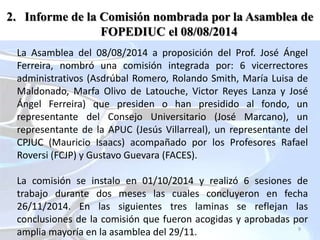 9
La Asamblea del 08/08/2014 a proposición del Prof. José Ángel
Ferreira, nombró una comisión integrada por: 6 vicerrectores
administrativos (Asdrúbal Romero, Rolando Smith, María Luisa de
Maldonado, Marfa Olivo de Latouche, Victor Reyes Lanza y José
Ángel Ferreira) que presiden o han presidido al fondo, un
representante del Consejo Universitario (José Marcano), un
representante de la APUC (Jesús Villarreal), un representante del
CPJUC (Mauricio Isaacs) acompañado por los Profesores Rafael
Roversi (FCJP) y Gustavo Guevara (FACES).
La comisión se instalo en 01/10/2014 y realizó 6 sesiones de
trabajo durante dos meses las cuales concluyeron en fecha
26/11/2014. En las siguientes tres laminas se reflejan las
conclusiones de la comisión que fueron acogidas y aprobadas por
amplia mayoría en la asamblea del 29/11.
2. Informe de la Comisión nombrada por la Asamblea de
FOPEDIUC el 08/08/2014
 