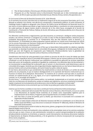 P á g i n a | 10

     •    Plan de Oportunidades y Derechos para Afrodescendientes financiado por la AECID
     •    Propuesta de un Plan Nacional contra la Discriminación financiado por el Alto Comisionado para los
          DD.HH. de NN.UU (plan que abarcaría Diversidad Sexual, Minorías Étnicas, Genero, Discapacidad, etc.)

En 2010 asume la Dirección de Derechos Humanos el Dr. Javier Miranda
En el momento de asunción, esta dirección no implemento ninguna de las dos propuestas financiadas, por lo cual,
Miranda se enfrenta a las mismas, mas allá de sus concepciones y lineamientos políticos. En estos momentos, el
Politólogo Andrés Scagliola es designado como Director de Política Social del Ministerio de Desarrollo Social. En
ese marco, el mismo plantea que desde su lugar institucional desarrollaría y coordinaría con estas propuestas (en
las cuales participo de alguna manera desde la dirección de la Dra. Alicia Saura, encargada de la Sección de
Coordinación y Promoción de Políticas Públicas de Acción Afirmativas para Afrodescendientes de la Dirección de
Derechos Humanos).

Por diferentes coordinaciones y negociaciones, que desconocemos, se comienzan a desfigurar ambas propuestas
iniciales y las mismas comienzan a conjugarse en un todo. Es decir el Plan de Oportundiades y Derechos para la
Ciudadanía Afrouruguaya se convierte en el “Componente Afro del Plan Nacional contra el Racismo y la
Discriminación”. El ensamblado de ambas propuestas suponía adicionar los 118,000 euros financiados por AECID
con los 40,000 financiados por Naciones Unidas para el desarrollo de una única propuesta que se llamaría “Plan
Nacional contra el Racismo y la Discriminación”
En conversaciones informales se reconoce que el Plan que se desarrollaría había perdido los objetivos originales
que pretendía un abordaje focalizada hacia la comunidad afrouruguaya, redirigiendo los fondos específicos de la
AECID que eran del Programa de Cooperación para Poblaciones Afrodescendientes hacia la globalidad de
temáticas que abarcaría el Plan Nacional contra el Racismo y la Discriminación.

Consideramos este hecho de suma gravedad ya que coharta un proceso de más de 10 anos de trabajo que daría
lugar a acciones específicas hacia la comunidad afrouruguaya. Creemos que las razones políticas de esta decisión
constituyen un acto de Racismo Institucional, que subestima la necesidad de aplicación de acciones específicas
hacia este sectro de la población, poniendo en igualdad de condiciones a los diferentes tipos de discriminación y
no reconociendo la especificidad de la afectación que el racismo y la discriminación racial determinaron para la
comunidad afrourugaya. Haciendo que ésta tenga determinadas negativamente sus vías hacia el desarrollo por un
proceso histórico-estrcutrual desventajoso, del cual el Estado fue parte y debe de reparar.
En ese marco, denunciamos lo que consideramos fue empíricamente un desvío de fondos y un cambio de rumbo
político de una propuesta, lo que se traduce ideológicamente en la expresión del Racismo Institucional que no
reconoce el sistema de la blanquitud. Denunciamos "la existencia de un contrato racial que sella un acuerdo de
exlusión y/o subalternización de los y las negras, en el cual el espistemicidio cumple una función estratégica en
conexión con la tecnología del biopoder"12
De esta forma, “...la blanquitud como sistema político -no nombrado- fundamentado en el contrato racial, del cual
todos los y las blancos/as son beneficiarios, aunque no todos/as sean signatarios, estructura racialmente la sociedad e
impide la realización de los fundamentos de la democracia como la libertad, la igualdad y la fraternidad”
En ANEXOS presentamos la documentación que nos brindan las pruebas para realizar dicha denuncia.

Creemos que los hechos sucedidos en ese marco constituyen hechos de Racismo Institucional porque:
     • el diseño y elaboración del anunciado Plan Nacional contra el Racismo y Discriminación, no tuvo en cuenta
         a los Mecanismos de Equidad Racial existentes en el Estado como responsables legítimos para la
         implementación de los Planes y Programas para la Equidad Racial y el Combate al Racismo.
     • este Plan tiene un punto de partida, para su diseño, que desconoce el acumulado de la sociedad civil
         organizada afrodescendiente.
     • El Plan se realiza desde la Dirección de Derechos Humanos del MEC en coordinación con la Dirección de
         Política Social del MIDES, la que desconoce la resolución ministerial Nº 1686/2009, dónde el Ministerio de
         Desarrollo Social resuelve:
1/ Incorporar el enfoque étnico-racial en todas las direcciones, planes y programas de la Secretaría de Estado y, en
especial dirigirlo hacia el Plan de
Equidad; 2/ Aplicar el criterio de focalización como subsidiario al de universalidad, tanto en los servicios existentes
como los que se creen a futuro en esta administración, tomando en cuenta la proporcionalidad de la población
afrodescendiente existente en el territorio; 3/ asesorar y asistir técnicamente a las diversas direcciones mediante
el Departamento de Mujeres Afrodescendientes, a fin de garantizar la efectiva incorporación de la perspectiva
étnico-racial y de género.

12 Carneiro, Sueli. Tesis de Doctorado. “La contrucción del Otro” 2005
 