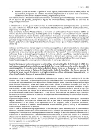P á g i n a | 11

     •  Creemos que de esta manera se genera un nuevo espacio político institucional que define políticas de
        equidad racial jerarquizado por sobre los mecanismos de promoción de la equidad racial ya existentes,
        colaborando con el proceso de debilitamiento y progresiva desaparición.
Con el debilitamiento o desaparición de estos mecanismos, también desaparecieron liderazgos afrodescendientes
en los espacios de gobierno, jerarquizando figuras no afrodescendientes perpetuando las relaciones de
desigualdad y subordinación.

A esta denuncia se le suma, que se realizó una nota de pedido de información pública (basados en la Ley Nacional
de Acceso a Información Pública N 18.381) y la misma no ha obtenido una respuesta formal. Este hecho determina,
según la Ley, una falta grave.
Hasta el momento Asamblea Afrodescendiente se ha reunido con la Dirección de Derechos Humanos del MEC en
el marco de una voluntad de diálogo de ambas partes con el fin de llegar a una solución consensuada y además
hemos realizado la denuncia en el ámbito parlamentario en el marco de la Comisión del Senado de Población,
Desarrollo e Inclusión como forma de contar con un respaldo institucional independiente del Ejecutivo que pueda
garantizar el seguimiento y la evaluación de las acciones que se desarrollan en el marco del Plan Nacional contra el
Racismo. (Adjuntamos actas taquigráficas de dicha denuncia y del proceso que se ha desarrollado en ese ámbito.
ANEXO III)

Ante este Comité queremos plantear las graves manifestaciones públicas de gobernantes de turno relacionados
con la denuncia, los cuales por el poder de acceso a los medios públicos de comunicación, reprendieron pública y
privadamente a los denunciantes, generando enfrentamientos “provocados” entre movimientos sociales y
delineando desde un discurso hegemónico, actos de racismo y actitudes negro-fóbicas violando los derechos
humanos de acceso a la información, a la manifestación y denuncia por acciones o actos que ataquen
directamente los derechos y las oportunidades de los ciudadanos y ciudadanas afrodescendientes del Uruguay.
Los dichos públicos pueden ser consagrados mediante notas de prensa que adjuntamos.

Recomendamos que el parlamento nacional no sólo ratifique la Declaración y Plan de Acción de la III CMCR, sino
que legisle para que su implementación no dependa de la libre interpretación y permita cambios generados de
decisiones políticas de los gobernantes de turno. Evitándo de esta forma que se desacumule en relación a los
avances en la lucha contra el Racismo, la Discriminación Racial, la Xenofobia y las formas conexas de
Intolerancia: lo que impacta directamente en la implementación de políticas públicas para la equidad racial y en
el ejercicio efectivo los derechos de la comunidad afrouruguaya.

Al momento no se ha modificado la voluntad de implementar un proyecto hacia la construcción de un Plan
Nacional contra el Racismo y la Discriminación, por lo que no se ha vuelto a la propuesta original ni esa propuesta
consituye una medida específica hacia la comunidad afrodescendiente. Si bien a partir de la negociación se logra
poner en un pie de igualdad a la Dra. Alicia Saura, quien hubiera sido -en un momento- desplazada de la toma de
decisiones en relación al Plan, a pesar de haber sido quien planteó y propueso la propuesta. Asimismo, se logra
que la temática afrodescendiente tenga un componente separado de las demás temáticas, pero no se logra que
se visibilice la necesidad de trabajar en la temática específica y el desarrollo de un plan para la atención
particularizada de la población afrodescendiente. En ese sentido, afirmamos que aún queda un largo camino por
recorrer hacia el reconocimiento de los derechos de las personas afrodescendientes y la redistribuación de poder,
oportunidades, y bienes.
El proyecto original sobre el Plan de Oportunidades y Derechos de la Ciudadanía Afrouruguaya constituía la
segunda experiencia de cooperación internacional hacia el país para el abordaje específico de la población
afrodescendiente.13 En ese sentido, la no implementación de esa propuesta, como se planteaba inicialmente,
obstaculiza el avance de la temática afrodescendiente a nivel simbólico, político, social y el fortalecimiento
institucional para el desarrollo de la misma.
Sobre la base de esta situación sigue persistiendo: la idea de que no somos merecedores/as de un tratamiento
específico, la percepción de que no somos capaces de conducir procesos que determinen nuestras propias vidas y
nos empodere como sujetos de nuestra propia transformación, el letargo de la acción, evitando la redistribuición y
la aplicación de medidas específica y en definitiva la transformación de las condiciones de vida de la población
afrodescendiente de forma real. Como dice una militante en una nota periodística "No quiero tribunales de alzada,
sino evaluaciones de acciones realizadas. No se puede comenzar cada gestión de cero y que todo el cometido sea
terminar la gestión con un plan elaborado "14

13 La primera experiencia se implementó entre 2008-2010 en el marco del Departamento de Mujeres Afrodescendientes del Instituto Nacional
    de las Mujeres/MIDES a partir de un acuerdo de cooperación técnica con el Banco Interamericano de Desarrollo.
14 ANEXO XII
 