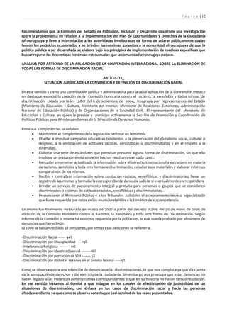 P á g i n a | 12


Recomendamos que la Comisión del Senado de Población, Inclusión y Desarrollo desarrolle una investigación
sobre la problemática en relación a la implementación del Plan de Oportunidades y Derechos de la Ciudadanía
Afrouruguaya y lleve a interpelación a las autoridades involucradas de forma de aclarar públicamente cuales
fueron los perjuicios ocasionados y se brinden las máximas garantías a la comunidad afrouruguaya de que la
política pública a ser desarollada se elabora bajo los principios de implementación de medidas específicas que
buscar reparar las desventajas históricas-estrcutruales que la comunidad afrourugaya padece.

ANÁLISIS POR ARTÍCULO DE LA APLICACIÓN DE LA CONVENCIÓN INTERNACIONAL SOBRE LA ELIMINACIÓN DE
TODAS LAS FORMAS DE DISCRIMINACIÓN RACIAL

                                             ARTÍCULO 1_
              SITUACIÓN JURÍDICA DE LA CONVENCIÓN Y DEFINICIÓN DE DISCRIMINACIÓN RACIAL

En este sentido y como una contribución jurídica y administrativa para la cabal aplicación de la Convención merece
un destaque especial la creación de la Comisión honoraria contra el racismo, la xenofobia y todas formas de
discriminación creada por la ley 17.817 del 6 de setiembre de 2004, integrada por representantes del Estado
(Ministerio de Educación y Cultura, Ministerio del Interior, Ministerio de Relaciones Exteriores, Administración
Nacional de Educación Pública) y de Organizaciones de la Sociedad Civil. El representante del Ministerio de
Educación y Cultura es quien la preside y participa activamente la Sección de Promoción y Coordinación de
Políticas Públicas para Afrodescendientes de la Dirección de Derechos Humanos.

Entre sus competencias se señalan:
      • Monitorear el cumplimiento de la legislación nacional en la materia
      • Diseñar e impulsar campañas educativas tendientes a la preservación del pluralismo social, cultural o
          religioso, a la eliminación de actitudes racistas, xenofóbicas o discriminatorias y en el respeto a la
          diversidad.
      • Elaborar una serie de estándares que permitan presumir alguna forma de discriminación, sin que ello
          implique un prejuzgamiento sobre los hechos resultantes en cada caso...
      • Recopilar y mantener actualizada la información sobre el derecho internacional y extranjero en materia
          de racismo, xenofobia y toda otra forma de discriminación; estudiar esos materiales y elaborar informes
          comparativos de los mismos.
      • Recibir y centralizar información sobre conductas racistas, xenofóbicas y discriminatorias; llevar un
          registro de las mismas y formular la correspondiente denuncia judicial si eventualmente correspondiere
      • Brindar un servicio de asesoramiento integral y gratuito para personas o grupos que se consideren
          discriminados o víctimas de actitudes racistas, xenofóbicas y discriminatorias.
      • Proporcionar al Ministerio Público y a los Tribunales Judiciales el asesoramiento técnico especializado
          que fuere requerido por estos en los asuntos referidos a la temática de su competencia.

La misma fue finalmente instaurada en marzo de 2007 a partir del decreto 152/06 del 30 de mayo de 2006 de
creación de la Comisión Honoraria contra el Racismo, la Xenofobia y toda otra forma de Discriminación. Según
informe de la Comisión la misma ha sido muy requerida por la población, lo cual queda probado por el número de
denuncias que ha recibido.
Al 2009 se habían recibido 38 peticiones, por temas esas peticiones se refieren a:

- Discriminación Racial ------- 44%
- Discriminación por Discapacidad-------19%
- Intolerancia Religiosa ----------- 11%
- Discriminación por identidad sexual ----------16%
- Discriminación por portación de VIH --------- 5%
- Discriminación por distintas razones en el ámbito laboral -------5%

Como se observa existe una intención de denuncia de las discriminaciones, lo que nos complace ya que da cuenta
de la apropiación de derechos y del ejercicio de la ciudadanía. Sin embargo nos preocupa que estas denuncias no
hayan llegado a las instancias administrativas correspondientes y que en su mayoría no hayan tenido resolución.
En ese sentido instamos al Comité a que indague en los canales de efectivización de justicialidad de las
situaciones de discriminación, con énfasis en los casos de discriminación racial y hacia las personas
afrodescendiente ya que como se observa constituyen casi la mitad de los casos presentados.
 