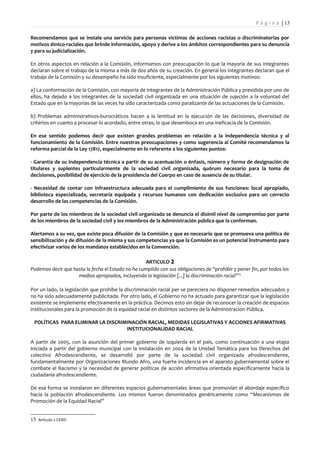 P á g i n a | 13

Recomendamos que se instale una servicio para personas víctimas de acciones racistas o discriminatorias por
motivos étnico-raciales que brinde información, apoyo y derive a los ámbitos correspondientes para su denuncia
y para su judicialización.

En otros aspectos en relación a la Comisión, informamos con preocupación lo que la mayoría de sus integrantes
declaran sobre el trabajo de la misma a más de dos años de su creación. En general los integrantes declaran que el
trabajo de la Comisión y su desempeño ha sido insuficiente, especialmente por los siguientes motivos:

a) La conformación de la Comisión, con mayoría de integrantes de la Administración Pública y presidida por uno de
ellos, ha dejado a los integrantes de la sociedad civil organizada en una situación de sujeción a la voluntad del
Estado que en la mayorías de las veces ha sido caracterizada como paralizante de las actuaciones de la Comisión.

b) Problemas administrativos-burocráticos hacen a la lentitud en la ejecución de las decisiones, diversidad de
criterios en cuanto a procesar lo acordado, entre otras; lo que desemboca en una ineficacia de la Comisión.

En ese sentido podemos decir que existen grandes problemas en relación a la independencia técnica y al
funcionamiento de la Comisión. Entre nuestras preocupaciones y como sugerencia al Comité recomendamos la
reforma parcial de la Ley 17817, especialmente en lo referente a los siguientes puntos:

- Garantía de su independencia técnica a partir de su acentuación o énfasis, número y forma de designación de
titulares y suplentes particularmente de la sociedad civil organizada, quórum necesario para la toma de
decisiones, posibilidad de ejercicio de la presidencia del Cuerpo en caso de ausencia de su titular.

- Necesidad de contar con infraestructura adecuada para el cumplimiento de sus funciones: local apropiado,
biblioteca especializada, secretaría equipada y recursos humanos con dedicación exclusiva para un correcto
desarrollo de las competencias de la Comisión.

Por parte de los miembros de la sociedad civil organizada se denuncia el disímil nivel de compromiso por parte
de los miembros de la sociedad civil y los miembros de la Administración pública que la conforman.

Alertamos a su vez, que existe poca difusión de la Comisión y que es necesario que se promueva una política de
sensibilización y de difusión de la misma y sus competencias ya que la Comisión es un potencial instrumento para
efectivizar varios de los mandatos establecidos en la Convención.

                                                   ARTICULO 2
Podemos decir que hasta la fecha el Estado no ha cumplido con sus obligaciones de “prohibir y poner fin, por todos los
                    medios apropiados, incluyendo la legislación [...] la discriminación racial” 15

Por un lado, la legislación que prohíbe la discriminación racial per se pareciera no disponer remedios adecuados y
no ha sido adecuadamente publicitada. Por otro lado, el Gobierno no ha actuado para garantizar que la legislación
existente se implemente efectivamente en la práctica. Decimos esto sin dejar de reconocer la creación de espacios
institucionales para la promoción de la equidad racial en distintos sectores de la Administración Pública.

 POLÍTICAS PARA ELIMINAR LA DISCRIMINACIÓN RACIAL, MEDIDAS LEGISLATIVAS Y ACCIONES AFIRMATIVAS
                                   INSTITUCIONALIDAD RACIAL

A partir de 2005, con la asunción del primer gobierno de izquierda en el país, como continuación a una etapa
iniciada a partir del gobierno municipal con la instalación en 2004 de la Unidad Temática para los Derechos del
colectivo Afrodescendiente, se desarrolló por parte de la sociedad civil organizada afrodescendiente,
fundamentalmente por Organizaciones Mundo Afro, una fuerte incidencia en el aparato gubernamental sobre el
combate el Racismo y la necesidad de generar políticas de acción afirmativa orientada específicamente hacia la
ciudadanía afrodescendiente.

De esa forma se instalaron en diferentes espacios gubernamentales áreas que promovían el abordaje específico
hacia la población afrodescendiente. Los mismos fueron denominados genéricamente como “Mecanismos de
Promoción de la Equidad Racial”


15 Artículo 2 CERD
 