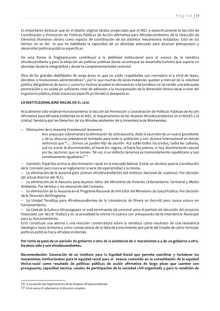 P á g i n a | 15


Es importante destacar que en el diseño original estaba proyectado que el MEC y específicamente la Sección de
Coordinación y Promoción de Políticas Públicas de Acción Afirmativa para Afrodescendientes de la Dirección de
Derechos Humanos obrara como espacio de coordinación de los distintos mecanismos instalados. Esto en los
hechos no se dio lo que ha debilitado la capacidad de un abordaje adecuado para alcanzar presupuesto y
desarrollar políticas públicas específicas.

De esta forma la fragmentación contribuyó a la debilidad institucional para el avance de la temática
afrodescendiente y para la adopción de políticas públicas desde un enfoque de desarrollo humano que supone un
abordaje desde la integralidad y desde la complementariedad sectorial.

Otra de las grandes debilidades de estas áreas es que no están respaldadas con normativa ni a nivel de leyes,
decretos o resoluciones administrativas 16, por lo que muchas de estas instancias quedan a merced de la voluntad
política del gobierno de turno y como los hechos actuales lo demuestran si la temática no ha tenido una adecuada
penetración o no existe un suficiente nivel de adhesión a la incorporación de la dimensión étnico-racial a nivel del
organismo público, éstas instancias específicas tienden a desaparecer.

LA INSTITUCIONALIDAD RACIAL EN EL 2010

Actualmente sólo están en funcionamiento la Sección de Promoción y Coordinación de Políticas Públicas de Acción
Afirmativa para Afrodescendientes en el MEC, el Departamento de las Mujeres Afrodescendientes en el MIDES y la
Unidad Temática por los Derechos de los Afrodescendientes de la Intendencia de Montevideo.

− Eliminación de la Asesoría Presidencial Honoraria
            Nos preocupa sobremanera la eliminación de esta asesoría, dada la asunción de un nuevo presidente
            y de su discurso presidencial brindado para toda la población y con alcance internacional en dónde
            sentencia que “…. Somos un pueblo hijo de aluvión. Acá están todos los credos, todas las culturas,
            acá no existe la discriminación, ni hacia los negros, ni hacia los pobres, ni hay discriminación sexual
            por las opciones que se tomen. Tal vez si un defecto tenemos es tremendamente republicano y casi
            somáticamente igualitario.” 17
− Comisión Tripartita contra la discriminación racial en el mercado laboral. Existe un decreto para la Constitución
de la Comisión pero nunca se reglamentó ni se le dio operatividad a la misma.
− La eliminación de la asesoría para jóvenes afrodescendientes del Instituto Nacional de Juventud. Por decisión
del actual director del INJU.
− La eliminación de la Asesoría para Asuntos Afros del Ministerio de Vivienda Ordenamiento Territorial y Medio
Ambiente. Por término y no renovación del Convenio.
− La eliminación de la Asesoría en el Programa Nacional de VIH-SIDA del Ministerio de Salud Publica. Por decisión
de la Dirección del Programa.
− La Unidad Temática para Afrodescendientes de la Intendencia de Rivera se decretó pero nunca estuvo en
funcionamiento.
− La Casa de la Cultura Afrouruguaya se está terminando de construir pero el período de ejecución del proyecto
financiado por AECID finalizó y en la actualidad la misma no cuenta con presupuesto de la Intendencia Municipal
para su funcionamiento.
Esto constituye una alarma y una reacción conservadora sobre la temática como resultado de una resistencia
ideológica hacia la misma y como consecuencia de la falta de conocimiento por parte del Estado de cómo formular
políticas públicas hacia afrodescendientes.

Por tanto se pasó de un período de gobierno a otro de la existencia de 11 mecanismos a 4 de un gobierno a otro.
De éstos sólo 3 son afrodescendientes.

Recomendación: Generación de un Instituto para la Equidad Racial que permita coordinar y fortalecer los
mecanismos institucionales para la equidad racial para el avance sostenido en la consolidación de la equidad
étnico-racial como resultado de políticas públicas de acción afirmativa de largo plazo que cuenten con
presupuesto, capacidad técnica, canales de participación de la sociedad civil organizada y para la rendición de



16 A excepción del Departamento de las Mujeres Afrodescendientes
17 En el anexo IX adjuntamos el discurso completo
 