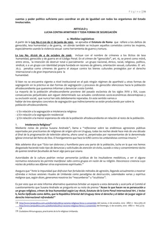P á g i n a | 16

cuentas y poder político suficiente para coordinar en pie de igualdad con todos los organismos del Estado
involucrados.

                                                   ARTICULO 3
                                LUCHA CONTRA APARTHEID Y TODA FORMA DE SEGREGACIÓN

                                              a.- Medidas Legislativas
A partir de la Ley No.17.510 de 17 de junio de 2002, se aprueba el Estatuto de Roma que refiere a los delitos de
genocidio, lesa humanidad y de guerra, en dónde también se incluyen aquellos cometidos contra las mujeres,
especialmente usando la violencia sexual como herramienta de guerra y tortura.

La Ley No. 18.026 de 4 de octubre de 2006, incluye con el nombre de crímenes a los ilícitos de lesa
humanidad, genocidio y de guerra en el Código Penal. En el crimen de “genocidio”, art. 16, se prevé como móvil,
entre otros, la intención de destruir total o parcialmente un grupo nacional, étnico, racial, religioso, político,
sindical, o a un grupo con identidad propia fundada en razones de género, orientación sexual, culturales. El art.
26.3. penaliza como crímenes de guerra el ataque contra los bienes culturales protegidos por el derecho
internacional o de gran importancia para la
humanidad.

Si bien no se encuentra vigente a nivel institucional en el país ningún régimen de apartheid u otras formas de
segregación en la práctica se dan formas de segregación y procesos de genocidio silenciosos hacia la población
afrodescendiente que queremos informar y denunciar a este Comité.
La mayoría de la población afrodescendiente proviene del pasado esclavista de los siglos XVIII y XIX, cuyas
consecuencias perjudiciales aún siguen determinado sus actuales condiciones socio-económicas desventajosas y
su exclusión social, que nunca han sido debidamente reparadas. En este sentido vamos a
hablar de tres ejemplos concretos de segregación que indirectamente se están produciendo por sobre la
población afrodescendiente.

- 1/ En relación a la segregación e intolerancia religiosa
- 2/ En relación a la segregación residencial
- 3/ En relación a la menor esperanza de vida de la población afrodescendiente en relación al resto de la población.

1.        Intolerancia Religiosa18
Mediante notas de prensa Susana Andrade 19, llama a “reflexionar sobre las endémicas agresiones públicas
soportadas por practicantes de religiones de origen afro en Uruguay, todas las noches desde hace más de una década
al final de la programación de televisión abierta, ahora canal 10, perpetradas por representantes de la denominada
Iglesia Universal del Reino de Dios. El hostigamiento que hace la IURD contra los umbandistas continúa intacto.”

Más adelante dice que “Esto tan doloroso y humillante para una parte de la población, lucha en la que nos hemos
desgastado haciendo todo tipo de denuncias y solicitudes de atención sin éxito, sucede a vista y consentimiento tácito
de quienes tendrían facultades de hacer algo para que cesara.

Autoridades de la cultura podrían revisar personerías jurídicas de los insultadores mediáticos, a ver si alguna
normativa estatutaria les permite manifestar odio contra grupos en razón de su religión. Desconozco creencia cuyo
núcleo de prédica sea difamar otras expresiones espirituales.”

Asegura que “Ante la impunidad que disfrutan han fortalecido métodos de agresión, llegando actualmente a mostrar
ofrendas e incluso sesiones rituales de Umbanda como paradigma de destrucción, calamidades varias y espíritus
malignos que, según dicen, generamos nosotros los “macumberos” u “ocultistas”.

Es por esto que en este informe alternativo queremos brindar un espacio a esta demanda y acercarle al Comité el
cuestionamiento que Susana Andrade se pregunta en su nota de prensa “Acaso lo que hacen no es persecución a
un grupo religioso, crimen de lesa humanidad según Ley 18026, Estatuto de la Corte Penal Internacional Art. 7 inciso
h, hecho tipificado como delito, que la República Oriental del Uruguay tiene el derecho y el deber de juzgar según el
derecho internacional refrendado?“

18 http://www.larepublica.com.uy/editorial/428654-racismo-religioso-feroz-y-consentido del Jueves, 21 de octubre, 2010 - AÑO 11 - Nro.3783 LR
     http://www.larepublica.com.uy/editorial/428147-racismo-religioso-feroz-y-consentido del Domingo, 17 de octubre, 2010 - AÑO 11 - Nro.3779
     LR
19   Ciudadana Afrouruguaya, practicante de la fe religiosa Umbanda.
 