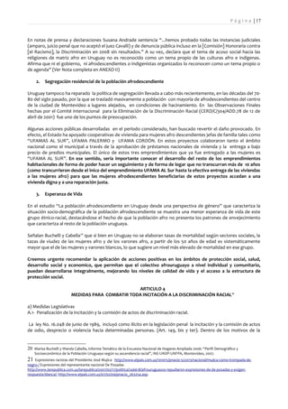 P á g i n a | 17


En notas de prensa y declaraciones Susana Andrade sentencia “...hemos probado todas las instancias judiciales
(amparo, juicio penal que no aceptó el juez Cavalli) y de denuncia pública incluso en la [Comisión] Honoraria contra
[el Racismo], la Discriminación en 2008 sin resultados.” A su vez, declara que el tema de acoso social hacia las
religiones de matriz afro en Uruguay no es reconocido como un tema propio de las culturas afro e indígenas.
Afirma que ni el gobierno, ni afrodescendientes o indigenistas organizados lo reconocen como un tema propio o
de agenda” (Ver Nota completa en ANEXO II)

     2.   Segregación residencial de la población afrodescendiente

Uruguay tampoco ha reparado la política de segregación llevada a cabo más recientemente, en las décadas del 70-
80 del siglo pasado, por la que se trasladó masivamente a población con mayoría de afrodescendientes del centro
de la ciudad de Montevideo a lugares alejados, en condiciones de hacinamiento. En las Observaciones Finales
hechas por el Comité internacional para la Eliminación de la Discriminación Racial (CERD/C/304/ADD.78 de 12 de
abril de 2001) fue uno de los puntos de preocupación.

Algunas acciones públicas desarrolladas en el período considerado, han buscado revertir el daño provocado. En
efecto, el Estado ha apoyado cooperativas de vivienda para mujeres afro descendientes jefas de familia tales como
“UFAMAS AL SUR”, UFAMA PALERMO y UFAMA CORDÓN. En estos proyectos colaboraron tanto el ámbito
nacional como el municipal a través de la aprobación de préstamos nacionales de vivienda y la entrega a bajo
precio de predios municipales. El único de estos tres emprendimientos que ya fue entregado a las mujeres es
“UFAMA AL SUR”. En ese sentido, sería importante conocer el desarrollo del resto de los emprendimientos
habitacionales de forma de poder hacer un seguimiento y de forma de logar que no transcurran más de 10 años
(como trancurrieron desde el inico del emprendimiento UFAMA AL Sur hasta la efectiva entrega de las viviendas
a las mujeres afro) para que las mujeres afrodescendientes beneficiarias de estos proyectos accedan a una
vivienda digna y a una reparación justa.

     3.   Esperanza de Vida

En el estudio “La población afrodescendiente en Uruguay desde una perspectiva de género” que caracteriza la
situación socio-demográfica de la población afrodescendiente se muestra una menor esperanza de vida de este
grupo étnico-racial, destacándose el hecho de que la población afro no presenta los patrones de envejecimiento
que caracteriza al resto de la población uruguaya.

Señalan Buchelli y Cabella 20 que si bien en Uruguay no se elaboran tasas de mortalidad según sectores sociales, la
tazas de viudez de las mujeres afro y de los varones afro, a partir de los 50 años de edad es sistemáticamente
mayor que el de las mujeres y varones blancos, lo que sugiere un nivel más elevado de mortalidad en ese grupo.

Creemos urgente recomendar la aplicación de acciones positivas en los ámbitos de protección social, salud,
desarrollo social y economico, que permitan que el colectivo afrouruguayo a nivel individual y comunitario,
puedan desarrollarse integralmente, mejorando los niveles de calidad de vida y el acceso a la estructura de
protección social.

                                                  ARTICULO 4
                         MEDIDAS PARA COMBATIR TODA INCITACIÓN A LA DISCRIMINACIÓN RACIAL 21

a) Medidas Legislativas
A.1- Penalización de la incitación y la comisión de actos de discriminación racial.

La ley No. 16.048 de junio de 1989, incluyó como ilícito en la legislación penal la incitación y la comisión de actos
de odio, desprecio o violencia hacia determinadas personas. (Art. 149, bis y ter). Dentro de los motivos de la


20 Marisa Buchelli y Wanda Cabella, Informe Temático de la Encuesta Nacional de Hogares Ampliada 2006: “Perfil Demográfico y
    Socioeconómico de la Población Uruguaya según su ascendencia racial”, INE-UNDP-UNFPA, Montevideo, 2007.
21 Expresiones racistas del Presidente José Mujica  http://www.elpais.com.uy/101015/pnacio-522013/nacional/mujica-como-trompada-de-
negro-/ Expresiones del representante nacional De Posadas
http://www.larepublica.com.uy/larepublica/2007/02/17/politica/246618/afrouruguayos-repudiaron-expresiones-de-de-posadas-y-exigen-
respuesta-blanca/; http://www.elpais.com.uy/07/02/09/pnacio_263254.asp.
 