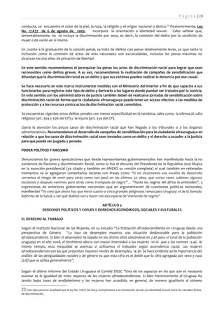 P á g i n a | 18

conducta, se encuentra el color de la piel, la raza, la religión y el origen nacional o étnico. 22 Posteriormente, Ley
No. 17.677 de 6 de agosto de 2003,            incorpora la orientación o identidad sexual. Cabe señalar que,
lamentablemente, no se incluye la discriminación por sexo, es decir, la comisión del delito por la condición de
mujer o de varón en sí misma.

En cuanto a la graduación de la sanción penal, se trata de delitos con penas relativamente leves, ya que tanto la
incitación como la comisión de actos de esta naturaleza son excarcelables, inclusive las penas máximas no
alcanzan los dos años de privación de libertad.

En este sentido recomendamos el jerarquizar las penas los actos de discriminación racial para lograr que sean
reconocidos como delitos graves. A su vez, recomendamos la realización de campañas de sensibilización que
difundan que la discriminación racial es un delito y que sus víctimas pueden realizar la denuncia por ese causal.

Se hace necesario en este marco instrumentar medidas con el Ministerio del Interior a fin de que capacite a sus
funcionarios para registrar este tipo de delito y derivarlo a los lugares donde puedan ser tratados por la Justicia.
En este sentido con los administradores de justicia también deben de realizarse jornadas de sensibilización sobre
discriminación racial de forma que la ciudadanía afrouruguaya pueda tener un acceso efectivo a las medidas de
protección y a los recursos contra actos de discriminación racial cometidos.

Se encuentran vigentes otros delitos penales con menor especificidad en la temática, tales como la ofensa al culto
religioso (art. 304 y 306 del CP) y la injuria (art. 334 del CP).

Llama la atención los pocos casos de discriminación racial que han llegado a los tribunales o a los órganos
administrativos. Recomendamos el desarrollo de campañas de sensibilización para la ciudadanía afrouruguaya en
relación a que los casos de discriminación racial sean tomados como un delito y el derecho a acceder a la justicia
para que pueda ser juzgado y penado.

PODER POLÍTICO Y RACISMO

Denunciamos las graves apreciaciones que desde representantes gubernamentales han manifestado hacia la no
existencia de Racismo y discriminación Racial, como lo fue el discurso del Presidente de la Republica José Mujica
en la asunción presidencial (ya citado y también en ANEXO su versión completa) al cual también en reiterados
momentos se le agregaron comentarios racistas con frases como "Si no alcanzamos ese escalón de desarrollo
corremos el riesgo de venir para atrás como nos pasó en los últimos 50 años, que varias veces subimos algunos
escalones y después venimos para atrás como trompada de negro”… “hasta los negros del áfrica lo entienden”, y
expresiones de anteriores gobernantes nacionales que en argumentación de cuestiones políticas nacionales,
manifiestan "Yo creo que ahora hay que mirar cuatro o cinco grandes peligrosos temas para Uruguay: el de la llamada
Reforma de la Salud, a ver qué diablos van a hacer con esa especie de 'merienda de negros”

                                                  ARTÍCULO 5
                 DERECHOS POLÍTICOS Y CIVILES Y DERECHOS ECONÓMICOS, SOCIALES Y CULTURALES

EL DERECHO AL TRABAJO

Según el Instituto Nacional de las Mujeres, en su estudio “La Población afrodescendiente en Uruguay desde una
perspectiva de Género “La tasa de desempleo muestra una situación desfavorable para la población
afrodescendiente. Si bien el desempleo ha bajado en los último años ubicándose en 7.6% para el total de la población
uruguaya en el año 2008, el fenómeno afecta con mayor intensidad a las mujeres -10.1%- que a los varones -5.4%. Al
mismo tiempo, esta inequidad se acentúa si utilizamos el indicador según ascendencia racial. Las mujeres
afrodescendientes son las que presentan mayores niveles de desempleo, 14.3%. Se hace evidente así la importancia del
análisis de las desigualdades raciales y de género ya que esta cifra es el doble que la cifra agregada por sexo y raza
(7,6) que se utiliza generalmente”.

Según el último informe del Estado Uruguayo al Comité DESC “Uno de los aspectos en los que aún es necesario
avanzar es la igualdad de trato respecto de las mujeres afrodescendientes. Si bien históricamente el Uruguay ha
tenido bajas tasas de analfabetismo y las mujeres han accedido, en general, de manera igualitaria al sistema

22 Este tipo penal es ampliado por la ley No. 17677 de 2003, incluyéndose a la orientación sexual y la identidad sexual entre las causales ilícitas
de discriminación.
 