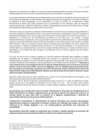 P á g i n a | 19

educativo, esta situación no se refleja en el caso de las mujeres afrodescendientes. De hecho, el 51,9% de las mujeres
afrodescendientes de más de 25 años cursó exclusivamente primaria (completa o incompleta)”.

Los estudios realizados recientemente por el Departamento de Economía de la Facultad de Ciencias Sociales de la
Universidad de la República con financiamiento de la Agencia Nacional de Investigación e Innovación, manifiestan
la existencia de altas disparidades en las retribuciones en todos los puntos de la distribución salarial,
determinando la brecha que puede explicarse por las características de los individuos (años de educación,
experiencia potencial, y región de residencia) y de ellas, las disparidades muestran que la brecha crece a lo largo
de la distribución salarial y alcanza niveles entre el 40% y el 60%.

“Respecto al tipo de ocupación, la población afrodescendiente se concentra en los empleos de baja calificación y
tiene una participación notoriamente menor en los puestos de directivos, profesionales y técnicos. Se destaca la
importante participación de los varones negros en la construcción y de las mujeres en los servicios personales. (…)
Finalmente, se constata que las remuneraciones promedio son más bajas para los varones y mujeres
afrodescendientes en comparación con las que perciben las personas de ascendencia blanca (…) Este resultado
sugiere que existe discriminación racial en el mercado de trabajo y es otro de los aspectos que merecen un análisis
más minucioso”. Más aun, cuando las muestras marcan una mayor tasa de desempleo, una menor cobertura de
salud, pensiones e ingresos comparativamente inferiores en un 80% del Pea, ganando un 12% menos que los
hombres blancos. La profundización en caso de las mujeres afrodescendientes, es marcada la diferencia por el
pluriempleo y a la condición de jefas de hogar, en la obtención de un 13% más de ingresos que los hombres
afrouruguayos.

“En 2005, más del 77% de las mujeres ocupadas en el servicio domestico enfrentaba algún problema de empleo
(subempleo y/o no registro a la Seguridad Social). Esta situación se ve agravada en el caso de las mujeres
afrodescendientes ocupadas en el servicio doméstico, duplicando el porcentaje de mujeres blancas ocupadas en dicha
actividad. Atendiendo a esta realidad, en 2007, fue aprobada la Ley Nº 18065, de servicio doméstico” 23. Señalamos el
vacío existente previo a la promulgación de esta Ley 18065 de Trabajo Domestico, que no reconoce la trayectoria
anterior a la ley en esta tarea, donde –como no era obligatorio- no se le realizaban aportes de previsión social.
Este vacío genera una desventaja, requiriendo una acción afirmativa que ampare la desprotección anterior del
Estado hacia las mujeres que tradicionalmente realizaron este tipo de tareas, entre las que se encentran un gran
número de mujeres afrodescendientes.

Asimismo, señala Saura que los datos estadísticos dan cuenta de una inserción laboral más temprana y una
desocupación prematura de las jóvenes afrodescendientes. 24
En efecto25, sólo un 18% de las personas económicamente activas entre los 14 y 17 años de edad buscan primer
empleo siendo que la tasa global de desempleo en esa franja es de 51%.          Ello es porque estas mujeres
afrodescendientes menores de 18 años ya tuvieron un primer empleo y quedaron cesantes antes de cumplir esa
edad.

Recomendamos que el estado parte active la Comisión Tripartita para la Promoción de la Equidad Racial en el
ámbito del Ministerio de Trabajo y Seguridad Social, que permita la atención del impacto del racismo en el
mercado laboral, así como actúe como un promotor de la vigilancia, empoderamiento y desarrollo de
oportunidades laborales para las personas afrodescendientes.

Conjuntamente recomendamos la implementación de Acciones Afirmativas para personas Afrouruguayas
(específicamente mujeres) en capacitación y formación en labores mas calificadas, que rompan con el carácter
tradicional de los trabajos delegados a los y las afrodescendientes, permitiendo otras alternativas de
empleabilidad.

Recomendamos desarrollar medidas de capacitación para el empleo y medidas específicas de promoción del
empleo juvenil para la juventud afrodescendiente con énfasis en las mujeres de este sector.




23 Último Informe del Estado Uruguayo al Comité DESC
24 SAURA, Alicia. Derecho Humano a la no discriminación. Una aproximación a la situación de los y las afrodescendientes
25 SAURA, Alicia. Ob. Cit.
 