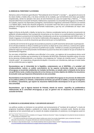 P á g i n a | 20

EL DERECHO AL TERRITORIO Y LA VIVIENDA

Alertamos sobre el fenómeno gentrification “Remodelación de la Vivienda” o reciclaje “… que genera el avance de
las clases medias y medias altas, a las áreas centrales de las ciudades, que normalmente eran áreas que estaban
empobrecidas, siendo los ejemplos más claros de este fenómeno los casos de Ciudad Vieja y Palermo…” 26 Esta
situación determina la exclusión territorial y Habitacional, expulsando a la comunidad afrouruguaya a los limites de
las ciudades, espacios mas deprivados (Cantegriles y Asentamientos Irregulares) vulnerando el derecho a la vivienda
y un hábitat digno, siendo esta situación progresiva, la exclusión racial más clara ya que se está expulsando a la
población afrouruguaya de los espacios territoriales tradicionales y que hoy son considerados de mayor valor
inmobiliario.

Según el informe de Buchelli y Cabella, los barrios Sur y Palermo considerados barrios de fuerte concentración de
población afrodescendiente, hoy la proporción de personas en los mismos no es particularmente importante. El
informe sí destaca su presencia en la Ciudad Vieja. Considerando una de las recomendaciones del CERD en 2001 27 al
Estado Uruguayo, la re-inclusión en los barrios tradicionales afrouruguayos, de los cuales habían sido desalojados
de manera forzosa, es una de las situaciones que denunciamos por su incumplimiento.

La distribución territorial de los grupos de ascendencia presenta un perfil claramente demarcado: la participación
de los afrodescendientes se diluye a medida que los barrios se alejan de las zonas céntricas y costeras de la capital
y se intensifica en los barrios que conforman la periferia de la ciudad. También se constata una participación de la
población negra por encima del promedio montevideano (9.3%) en las áreas de la ciudad en las que se localizan los
asentamientos irregulares.
Por otro lado, el MVOTMA manifiesta como dificultad el no contar con registros de la ascendencia étnico racial
de las personas y familias que se presentan en los llamados del MVOTMA, resultando imposible evaluar el acceso
de las personas afrodescendientes y sus familias a los programas de “compra de vivienda nueva”, “compra de
vivienda usada”, de cooperativas, de garantía de alquiler o convenios con intendencias, dado que no están dadas
aún las condiciones para su registro.

Recomendamos que la Universidad de la República, conjuntamente con el MVOTMA, y la sociedad civil
afrodescendiente, realicen un análisis socio-histórico de los espacios territoriales donde las comunidad
afrouruguaya se encontraba establecida, los traslados territoriales, un estudio sobre la titulación de las tierras
con perfil étnico-racial, y medios de producción en las mismas; con el único objetivo de visibilizar los mecanismos
de exclusión racial, que impactaron directamente en esta comunidad.

Recomendamos la incorporación de los datos sobre la comunidad afrouruguaya en los procesos de elaboración
de las políticas públicas en vivienda y ordenamiento territorial, que permita el análisis y creación de programas
de vivienda y saneamiento, que reparen las situaciones habitacionales desventajosas en las que se encuentra
esta comunidad.

Recomendamos que la Agencia Nacional de Vivienda, atienda de manera específica, las problemáticas
habitacionales de la comunidad afrouruguaya; ya que, en general vive en situaciones de hacinamiento y
exclusión territorial.




EL DERECHO A LA SEGURIDAD SOCIAL Y LOS SERVICIOS SOCIALES 28

Las políticas sociales se orientaron en ese período casi exclusivamente al “combate de la pobreza” a través de
programas focalizados dirigidos a población en niveles de marginalidad y exclusión social. Muchos de estos
programas se han caracterizado por la creación de empleos temporales y la asistencia a la emergencia social sin

26 Veiga, Danilo. “Estructura Social y Ciudades en el Uruguay: Tendencias Recientes”. Depto. Sociología de la Facultad de Ciencias Sociales de
    la Universidad de la Republica. 2010
27 “… El Comité recomienda que el Estado parte adopte medidas para reducir las actuales disparidades y para compensar de manera
    adecuada a las personas y a los grupos afectados por anteriores desalojos de sus viviendas”.
28 Ver Anexo X. Nota del Diario el país. “Los afrodescendientes tiene los peores índices sociales” http://200.40.120.170/101018/pnacio-
    522570/sociedad/los-afrodescendientes-en-uruguay-tienen-los-peores-indices-sociales/
 