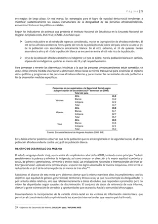 P á g i n a | 21

estrategias de largo plazo. En ese marco, las estrategias para el logro de equidad étnico-racial tendientes a
modificar sustantivamente las causas estructurales de la desigualdad de las personas afrodescendientes,
encuentran límites en las políticas estatales.

Según los indicadores de pobreza que presenta el Instituto Nacional de Estadística en la Encuesta Nacional de
Hogares Ampliada 2006, BUCHELI y CABELLA señalan que:

     Cuanto más pobre es el estrato de ingresos considerado, mayor es la proporción de afrodescendientes. El
         21% de los afrodescendientes forma parte del 10% de la población más pobre del país; esto le ocurre al 9%
         de la población con ascendencia únicamente blanca. En el otro extremo, el 2% de quienes tienen
         ascendencia afro y el 11% de la población blanca se encuentran entre el 10% más rico de la población.

        El 5% de la población afrodescendiente es indigente y el 50% es pobre. Para la población blanca en cambio,
         el peso de los indigentes y pobres es menos de 2% y 24% respectivamente.

Para comenzar a revertir las desventajas históricas a la que las personas afrodescendientes están sometidas se
debe como primera medida incorporar la dimensión étnico-racial de forma transversal para evidenciar el impacto
de las políticas y programas en las personas afrodescendientes y para conocer las necesidades de esta población a
fin de desarrollar medidas específicas.



                                      Porcentaje de no registrados a la Seguridad Social según
                                       autopercepción de ascendencia (1er semestre de 2006).
                                                           Total del país.
                                                            Afro                                 46,8
                                                            Blanca                               33,2
                                         Varones
                                                            Indígena                             42,2
                                                            Total                                34,7
                                                            Afro                                 49,8
                                                            Blanca                               34,1
                                         Mujeres
                                                            Indígena                             42,7
                                                            Total                                35,7
                                                            Afro                                 48,0
                                                            Blanca                               33,6
                                          Total
                                                            Indígena                             42,4
                                                            Total                                35,2
                                Fuente: Encuesta Nacional de Hogares Ampliada 2006, INE.


En la tabla anterior podemos observar que de la población que no está registrada en la seguridad social, el 48% es
población afrodescendiente contra un 33.6% de población blanca.

OBJETIVO DE DESARROLLO DEL MILENIO

El estado uruguayo desde 2005, se encamina al cumplimiento cabal de los ODM, teniendo como principio “reducir
sensiblemente la pobreza y eliminar la indigencia; así como avanzar en dirección a la mayor equidad económica y
social, de género y generacional, territorial y étnico racial. Las evaluaciones nacionales e internacionales del Plan de
Emergencia Social –aplicado en la primera etapa– exponen los logros alcanzados de manera inequívoca, entre otros la
reducción de un 50 % de la extrema pobreza en menos de tres años” 29.

Saludamos el alcance de esta meta pero debemos alertar que la misma mantiene altos incumplimientos con los
objetivos que equidad de género, generacional, territorial y étnico-racial, ya que no contempla las desigualdades y
por tanto los datos relativos, sino que refieren meramente a datos absolutos, que responden a promedios pero no
miden las disparidades según causales de discriminación. El conjunto de datos de referencia de este informe,
alertan la grave vulneración de derechos y oportunidades que se practica hacia la comunidad afrourugaya.

Recomendamos la incorporación de la variable étnico-racial en los centros de información ministeriales, que
permitan el conocimiento del cumplimiento de los acuerdos internacionales que nuestro país ha firmado.


29 Objetivos del Desarrollo del Milenio. URUGUAY 2009 / INFORME PAÍS
 