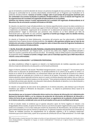 P á g i n a | 23

que en el momento se tomó la decisión de revocar a la persona encargada de esas acciones y en ese sentido nos
preocupa la continuidad de las acciones desarrolladas anteriormente por el Programa que focalizaban en la
población afrodescendiente. Instamos al Comité a indagar sobre el porcentaje del presupuesto destinado para
dar continuidad a las acciones focalizadas en población afrodescendiente y cuál es la relación del Programa con
las organizaciones de la sociedad civil organizada afrodescendiente en la actualidad.
Asimismo nos interesa conocer si existe representación de la sociedad civil organizada afrodescendiente en el
Mecanismo País de articulación sociedad civil Estado en VIH-SIDA.

En relación a la salud de la mujer afrodescendiente nos interesa específicamente conocer los datos existentes en
el Programa de Salud de la Mujer y Género que según el Informe del Estado “comenzó a incorporar la variable etnia
e implementa con MIZANGAS –organización de la sociedad civil- la elaboración de material sobre salud de la mujer
afrodescendiente.” Según la información que poseemos esta iniciativa no se llevó adelante por falta de
financiación para su desarrollo. En caso contrario, sugerimos al Comité que indague sobre los detalles técnicos,
tiempos de ejecución y responsables de la misma.

En relación al Programa de Salud Adolescente, conocemos del proyecto que fue seleccionado y MIZANGAS
implementó hacia mujeres jóvenes afrodescendientes. En relación a ello queremos enfatizar que se trato de una
iniciativa de corto plazo e instamos al Comité a preguntar sobre el desarrollo actual de Programas focalizados en
la adolescencia y juventud afrodescendiente.

La ley No. 18.335 del 5 de agosto de 2008, Pacientes y Usuarios de los Servicios de Salud , consagra en su art. 2 el
principio de no discriminación por ninguna razón, ya sea de raza, edad, sexo, religión, nacionalidad aplicable a
todos los usuarios y pacientes de los servicios de salud. Sin embargo, nada se señala respecto a las enfermedades
de propensión étnica. Instamos al Comité a indagar sobre cuál es el abordaje específico que el MSP desarrolla en
relación a estas enfermedades.

EL DERECHO A LA EDUCACIÓN Y LA FORMACIÓN PROFESIONAL

Los datos estadísticos reflejan la urgencia en relación a la implementación de medidas especiales para hacer
efectivo el ejercicio del derecho a la educación y a la formación profesional.

Según el informe preliminar del estudio “Movilidad intergeneracional y raza en Uruguay” 30 ”se encuentra que la
brecha entre la educación de afrodescendiente y no afrodescendientes en la cohorte de los padres es similar a la
brecha en la cohorte de los adolescentes. Las estimaciones indican que más de la mitad de la brecha en la cohorte
adolescente puede ser explicada por la brecha en la cohorte de los padres. Finalmente, la evidencia indica que el
sistema educativo estaría operando de forma neutra en cuanto a la brecha educativa bajo análisis. Esto es si bien no
actúa en el sentido de ensancharla tampoco en el de acortarla.” Esta sentencia evidencia cómo el sistema educativo
no desarrolla acciones para abordar una educación intercultural, difundiendo el derecho a la no discriminación y
revirtiendo las tasas de deserción educativa.

En relación a los registros de este sector de la población en el sistema educativo, cabe destacar que el Anuario
Estadístico que elabora el Ministerio de Educación y Cultura, no observa la pertenencia étnico racial en la
captación de los datos.

Recomendamos que se incorpore la dimensión étnico-racial en los sistemas de información de la Administración
Nacional de Educación Pública y en los sistemas de producción de información del Ministerio de Educación y
Cultura de forma de que se puedan producir datos para hacer un seguimiento de la población afrodescendiente
en el sistema educativo, considerado como uno de los principales activos para la movilidad social del país.

Si bien el estudio citado no evidencia que el aparato educativo opere de forma negativa en relación a las
desigualdades étnico-raciales, el operar de forma neutra es una forma de operar negativamente ya que el Racismo
existe en la sociedad y si no se hace nada para revertir las situaciones de discriminación y de exclusión racial se
opera indirectamente para que las mismas se reproduzcan. En general el aparato educacional se ha constituido en
"fuente de múltiples procesos de aniquilamiento de la capacidad cognitiva y de la confianza intelectual"
Fenómeno que ocurre sobre todo, a partir de un proceso de constitución de una "baja autoestima". En el año 1996


30   Cecilia Gonzalez y Graciela Sanroman Este trabajo se inscribe en el marco del proyecto Fondo Clemente Estable 2007: .Clasificación étnico-
racial, afrodescendientes y desigualdad en Uruguay: un estudio multidisciplinario” Financiado por la Agencia Nacional de Investigación e
Innovación (ANII).
 
