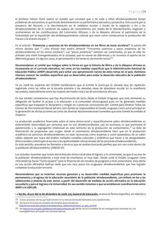 P á g i n a | 24

el profesor Héctor Florit realizó un estudio que constató que 3 de cada 5 niños afrodescendientes tenían
problemas de autoestima, lo que incide directamente en su performance educativa y proyectiva. Esto ocurre por la
presencia del Racismo y la discriminación en el cotidiano escolar a través de la negación a los y las
afrodescendientes de la condición de sujetos de conocimiento, por medio de la desvalorización, negación u
ocultamiento de las contribuciones del Continente Africano y de la diáspora africana al patrimonio de la
humanidad; por la imposición del emblanquecimiento cultural que tiene como consecuencia la producción del
fracaso y la evasión escolar. 31

En el artículo “Presencias y ausencias de los afrodescendientes en los libros de texto escolares” la autora del
mismo declara que “…este artículo bien podría llamarse “Frecuentes ausencias y pocas presencias de los
afrodescendientes en los textos escolares”. Las “pocas presencias” merecen ser comentadas, ya que en ellas ha
primado una visión homogeneizadora de la sociedad, que no asume las diferencias y no reconoce el aporte de los
diferentes grupos. En algunos casos, la aproximación a los temas es claramente racista”32

Recomendamos al comité que indague sobre la forma en que la historia de África y de la diáspora africana es
incorporada en el currículo educativo, así como en las medidas específicas que la Administración Nacional de
Educación Pública (ANEP) desarrolla para evitar una aproximación racista de estos temas en el aula. Asimismo
interesa conocer las medidas específicas que se desarrollan para evitar la deserción educativa de la población
afrodescendiente.

Ya en 2008 las expertas del CEDAW manifestaron que al Comité le preocupa la elevada tasa de repetición
registrada entre las niñas en la escuela primaria y las elevadas tasas de abandono escolar en la enseñanza
secundaria, especialmente entre las mujeres del medio rural y las de ascendencia africana.

En ese sentido constatamos que hay discriminación de facto desde el Estado Uruguayo que está omitiendo su
obligación de facilitar el acceso a la educación a la comunidad afrouruguaya pues no ha generado medidas
específicas que traspasen lo declarativo y tengan en cuenta las conclusiones del Comité para Eliminar Todas las
Formas de Discriminación Racial del año 2001 donde se responsabiliza al Estado uruguayo como actor principal en
la generación de dichas acciones así como las diversas Recomendaciones Generales que este Comité ha emitido al
respecto.

La producción académica financiada sobre el tema étnico-racial y específicamente sobre afrodescendientes es
enteramente desarrollada por personas que no son afrodescendientes casi en exclusivo, lo que promueve el
epistemicidio y la segregación intelectual en este territorio de la producción de conocimiento. 33 La falta de
financiación de propuestas que surgen desde el movimiento afrodescendiente hace que en la producción
académica las personas afrodescendientes no sean reconocida como expertas o como poseedoras de un saber
válido, dejando por fuera del análisis múltiples variables culturales y simbólicas que hacen a las desigualdades
étnico-raciales y obstruyen el acceso a las oportunidades educacionales de las personas afrodescendientes.
En este sentido, anexamos los llamados a técnicos que se realizan buscando perfiles que son casi nulos dentro de
la población afrodescendiente. (ANEXO VI)

Los estudios muestran que existe discriminación étnico-racial para el ingreso a la universidad, ya que el acceso de
la población afrodescendiente a este nivel de enseñanza es muy bajo. Desde 2008 el Estado Uruguayo viene
ofreciendo las becas “Carlos Quijano” para la financiación de estudios de posgrado a nivel universitario. Esta oferta
es una acción afirmativa ineficaz dado que son muy pocos los uruguayos afrodescendientes que han logrado
completar la educación terciaria.

Recomendamos que se inviertan recursos genuinos y se desarrollen medidas específicas para promover la
permanencia y el egreso de la educación secundaria de la población afrodescendiente, con énfasis en los y las
adolescentes y jóvenes de este sector, a partir del desarrollo de medidas de acción afirmativa en la educación
secundaria y para el ingreso a la Universidad. En ese sentido instamos a que se establezcan coordinaciones entre
ANEP y la UDELAR.

La ley No. 18.437 del 10 de diciembre de 2008, Ley General de Educación, avanza en forma específica en relación a

31 A estos procesos son los que Sueli Carneiro en su tesis de doctorado denomina como epistemicidio.
32 Ver Anexo VII el artículo completo de Fernanda Sosa extraído de
    http://www.anep.edu.uy/educarnos/educarnos_1/educarnos01/educ_01_apo_04.html
33 Ver http://www.ine.gub.uy/biblioteca/Afrodescendientes.pdf dónde casi en la totalidad de las investigaciones realizadas los y las
    investigadores/as principales son personas blancas.
 