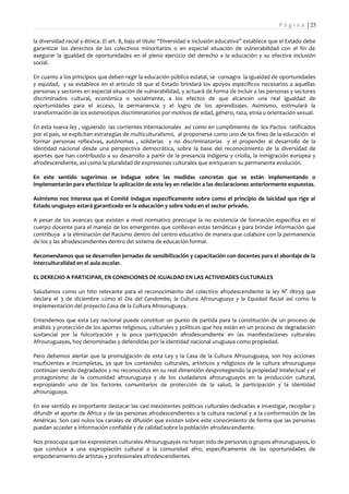 P á g i n a | 25

la diversidad racial y étnica. El art. 8, bajo el título “Diversidad e inclusión educativa” establece que el Estado debe
garantizar los derechos de los colectivos minoritarios o en especial situación de vulnerabilidad con el fin de
asegurar la igualdad de oportunidades en el pleno ejercicio del derecho a la educación y su efectiva inclusión
social.

En cuanto a los principios que deben regir la educación pública estatal, se consagra la igualdad de oportunidades
y equidad, y se establece en el artículo 18 que el Estado brindará los apoyos específicos necesarios a aquellas
personas y sectores en especial situación de vulnerabilidad, y actuará de forma de incluir a las personas y sectores
discriminados cultural, económica o socialmente, a los efectos de que alcancen una real igualdad de
oportunidades para el acceso, la permanencia y el logro de los aprendizajes. Asimismo, estimulará la
transformación de los estereotipos discriminatorios por motivos de edad, género, raza, etnia u orientación sexual.

En esta nueva ley , siguiendo las corrientes internacionales así como en cumplimiento de los Pactos ratificados
por el país, se explicitan estrategias de multiculturalismo, al proponerse como uno de los fines de la educación el
formar personas reflexivas, autónomas , solidarias y no discriminatorias y el propender al desarrollo de la
identidad nacional desde una perspectiva democrática, sobre la base del reconocimiento de la diversidad de
aportes que han contribuido a su desarrollo a partir de la presencia indígena y criolla, la inmigración europea y
afrodescendiente, así como la pluralidad de expresiones culturales que enriquecen su permanente evolución.

En este sentido sugerimos se indague sobre las medidas concretas que se están implementando o
implementarán para efectivizar la aplicación de esta ley en relación a las declaraciones anteriormente expuestas.

Asimismo nos interesa que el Comité indague específicamente sobre como el principio de laicidad que rige al
Estado uruguayo estará garantizado en la educación y sobre todo en el sector privado.

A pesar de los avances que existen a nivel normativo preocupa la no existencia de formación específica en el
cuerpo docente para el manejo de los emergentes que conllevan estas temáticas y para brindar información que
contribuya a la eliminación del Racismo dentro del centro educativo de manera que colabore con la permanencia
de los y las afrodescendientes dentro del sistema de educación formal.

Recomendamos que se desarrollen jornadas de sensibilización y capacitación con docentes para el abordaje de la
interculturalidad en el aula escolar.

EL DERECHO A PARTICIPAR, EN CONDICIONES DE IGUALDAD EN LAS ACTIVIDADES CULTURALES

Saludamos como un hito relevante para el reconocimiento del colectivo afrodescendiente la ley N° 18059 que
declara el 3 de diciembre como el Día del Candombe, la Cultura Afrouruguaya y la Equidad Racial así como la
implementación del proyecto Casa de la Cultura Afrouruguaya.

Entendemos que esta Ley nacional puede constituir un punto de partida para la constitución de un proceso de
análisis y protección de los aportes religiosos, culturales y políticos que hoy están en un proceso de degradación
sustancial por la folcorización y la poca participación afrodescendiente en las manifestaciones culturales
Afrouruguayas, hoy denominadas y defendidas por la identidad nacional uruguaya como propiedad.

Pero debemos alertar que la promulgación de esta Ley y la Casa de la Cultura Afrouruguaya, son hoy acciones
insuficientes e incompletas, ya que los contenidos culturales, artísticos y religiosos de la cultura afrouruguaya
continúan siendo degradados y no reconocidos en su real dimensión desprotegiendo la propiedad intelectual y el
protagonismo de la comunidad afrouruguaya y de los ciudadanos afrouruguayos en la producción cultural,
expropiando uno de los factores comunitarios de protección de la salud, la participación y la identidad
afrouruguaya.

En ese sentido es importante destacar las casi inexistentes políticas culturales dedicadas a investigar, recopilar y
difundir el aporte de África y de las personas afrodescendientes a la cultura nacional y a la conformación de las
Américas. Son casi nulos los canales de difusión que existen sobre este conocimiento de forma que las personas
puedan acceder a información confiable y de calidad sobre la población afrodescendiente.

Nos preocupa que las expresiones culturales Afrouruguayas no hayan sido de personas o grupos afrouruguayos, lo
que conduce a una expropiación cultural a la comunidad afro, específicamente de las oportunidades de
empoderamiento de artistas y profesionales afrodescendientes.
 