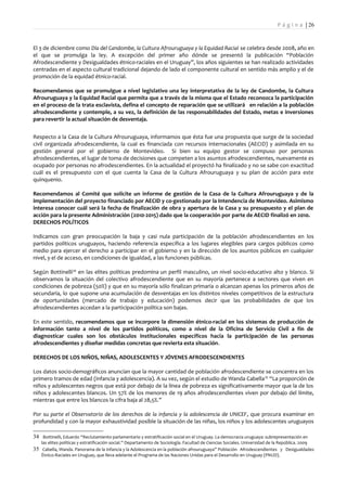 P á g i n a | 26


El 3 de diciembre como Día del Candombe, la Cultura Afrouruguaya y la Equidad Racial se celebra desde 2008, año en
el que se promulga la ley. A excepción del primer año dónde se presentó la publicación “Población
Afrodescendiente y Desigualdades étnico-raciales en el Uruguay”, los años siguientes se han realizado actividades
centradas en el aspecto cultural tradicional dejando de lado el componente cultural en sentido más amplio y el de
promoción de la equidad étnico-racial.

Recomendamos que se promulgue a nivel legislativo una ley interpretativa de la ley de Candombe, la Cultura
Afrouruguaya y la Equidad Racial que permita que a través de la misma que el Estado reconozca la participación
en el proceso de la trata esclavista, defina el concepto de reparación que se utilizará en relación a la población
afrodescendiente y contemple, a su vez, la definición de las responsabilidades del Estado, metas e inversiones
para revertir la actual situación de desventaja.


Respecto a la Casa de la Cultura Afrouruguaya, informamos que ésta fue una propuesta que surge de la sociedad
civil organizada afrodescendiente, la cual es financiada con recursos internacionales (AECID) y asimilada en su
gestión general por el gobierno de Montevideo. Si bien su equipo gestor se compuso por personas
afrodescendientes, el lugar de toma de decisiones que competen a los asuntos afrodescendientes, nuevamente es
ocupado por personas no afrodescendientes. En la actualidad el proyectó ha finalizado y no se sabe con exactitud
cuál es el presupuesto con el que cuenta la Casa de la Cultura Afrouruguaya y su plan de acción para este
quinquenio.

Recomendamos al Comité que solicite un informe de gestión de la Casa de la Cultura Afrouruguaya y de la
implementación del proyecto financiado por AECID y co-gestionado por la Intendencia de Montevideo. Asimismo
interesa conocer cuál será la fecha de finalización de obra y apertura de la Casa y su presupuesto y el plan de
acción para la presente Administración (2010-2015) dado que la cooperación por parte de AECID finalizó en 2010.
DERECHOS POLÍTICOS

Indicamos con gran preocupación la baja y casi nula participación de la población afrodescendientes en los
partidos políticos uruguayos, haciendo referencia específica a los lugares elegibles para cargos públicos como
medio para ejercer el derecho a participar en el gobierno y en la dirección de los asuntos públicos en cualquier
nivel, y el de acceso, en condiciones de igualdad, a las funciones públicas.

Según Bottinelli34 en las elites políticas predomina un perfil masculino, un nivel socio-educativo alto y blanco. Si
observamos la situación del colectivo afrodescendiente que en su mayoría pertenece a sectores que viven en
condiciones de pobreza (50%) y que en su mayoría sólo finalizan primaria o alcanzan apenas los primeros años de
secundaria, lo que supone una acumulación de desventajas en los distintos niveles competitivos de la estructura
de oportunidades (mercado de trabajo y educación) podemos decir que las probabilidades de que los
afrodescendientes accedan a la participación política son bajas.

En este sentido, recomendamos que se incorpore la dimensión étnico-racial en los sistemas de producción de
información tanto a nivel de los partidos políticos, como a nivel de la Oficina de Servicio Civil a fin de
diagnosticar cuales son los obstáculos institucionales específicos hacia la participación de las personas
afrodescendientes y diseñar medidas concretas que revierta esta situación.

DERECHOS DE LOS NIÑOS, NIÑAS, ADOLESCENTES Y JÓVENES AFRODESCENDIENTES

Los datos socio-demográficos anuncian que la mayor cantidad de población afrodescendiente se concentra en los
primero tramos de edad (infancia y adolescencia). A su vez, según el estudio de Wanda Cabella 35 “La proporción de
niños y adolescentes negros que está por debajo de la línea de pobreza es significativamente mayor que la de los
niños y adolescentes blancos. Un 57% de los menores de 19 años afrodescendientes viven por debajo del límite,
mientras que entre los blancos la cifra baja al 28,5%.”

Por su parte el Observatorio de los derechos de la infancia y la adolescencia de UNICEF, que procura examinar en
profundidad y con la mayor exhaustividad posible la situación de las niñas, los niños y los adolescentes uruguayos

34 Bottinelli, Eduardo “Reclutamiento parlamentario y estratificación social en el Uruguay. La democracia uruguaya: subrepresentación en
    las elites políticas y estratificación social.” Departamento de Sociología. Facultad de Ciencias Sociales. Universidad de la República. 2009
35 Cabella, Wanda. Panorama de la Infancia y la Adolescencia en la población afrouruguaya” Población Afrodescendientes y Desigualdades
    Étnico-Raciales en Uruguay, que lleva adelante el Programa de las Naciones Unidas para el Desarrollo en Uruguay (PNUD).
 