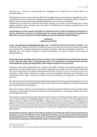 P á g i n a | 27

sentencia que “…una de las manifestaciones de                   desigualdad en la incidencia de la pobreza refiere a la
ascendencia racial…”.

El Estado parte durante los años 2008-2009 elaboró la Estrategia Nacional para la Infancia y la Adolescencia 2010-
2030 (ENIA) que contó con el aval de Presidencia de la República, el Sistema de Naciones Unidas en Uruguay, la
ANONG a partir de la promoción desde INFAMILIA/MIDES de un proceso de consulta pública.
Desatacamos que a pesar de la existencia de los datos oficiales no se incluye en esta estrategia para 20 años
ninguna medida de acción afirmativa que contrarreste la infantilización de la pobreza específicamente en la
población afrodescendiente.

Recomendamos de forma urgente la inclusión de la dimensión racial en todos los programas de atención a la
infancia, adolescencia y juventud y la implementación de acciones específicas para promover la protección, el
desarrollo y el acceso a la estructura de oportunidades por parte de la población afrodescendiente. 36

                                                         ARTÍCULO 6
                                                     ACCESO A LA JUSTICIA

La ley No. 18446 de 24 de diciembre de 2008, crea la Institución Nacional de Derechos Humanos cuyos
cometidos serán la defensa, promoción y protección en toda su extensión, de los derechos humanos reconocidos
por la Constitución y el derecho internacional. Comenzó a funcionar a partir de esta legislatura (año 2010). Es
esperable que este Instituto contribuya a superar las dificultades de acceso a la justicia de las personas
afrodescendientes.


Recomendamos que se indague sobre la forma concreta en la que la Institución Nacional de Derechos Humanos
se hará cargo del trabajo contra la discriminación racial y en la protección de los derechos de las personas
afrodescendientes, ya que esta especificidad no tiene ninguna mención en el marco de la ley.

Preocupa la información proporcionada por el informe del Estado en relación a la pequeña cantidad de casos
denunciados por discriminación racial, en el período considerado para revisión, tanto en la órbita jurisdiccional
(tan sólo 4 casos) como en las oficinas administrativas.(tan sólo 3 casos) A su vez, se informa que de los casos
tramitados en sede judicial culminaron sin sanción, uno de ellos mediante transacción. Los tramitados en vía
administrativa dieron lugar a sanciones de distinto tenor (una destitución, una suspensión y una llamada de
atención.)

Otro dato de interés es que las personas agraviadas fueron mujeres en tres de los casos judicializados y en uno de
los casos presentados en sede administrativa. Evidenciando la discriminación múltiple y la vulneración de derechos
por motivos étnico-raciales y de género.

Nótese que si bien no está aún en funcionamiento la Institución Nacional de Derechos Humanos, existen varios
mecanismos institucionales de derechos de las personas afrodescendientes y otros grupos raciales, a los que no
habrían llegado denuncias.

Denunciamos la condición de vulneración de derechos que las personas afrodescendientes padecen en el país, tal
como lo dice la noticia de “La República Digital” 37 que se encuentra en el anexo V “Los roles asignados en las
fiestas escolares, la reducción de las posibilidades a medida que avanzan en su educación y la discriminación que
padecen a nivel laboral y social provocan que muchos afrodescendientes piensen que "la realidad es inmodificable. En
vez de considerarla como una equivocada actitud de la sociedad, algunos afrodescendientes toman la discriminación
como parte de la vida cotidiana, por lo que "dejan pasar" las cosas y en la mayoría de los casos desconocen el respaldo
legal existente.”

Recomendamos de forma urgente el desarrollo de campañas de sensibilización sobre la actitud equivocada que
constituye un acto de discriminación racial, la difusión de derechos y las vías de protección para las personas
afrodescendientes que son víctimas de estos actos y la difusión del respaldo legal existente para la protección de
los derechos de las personas afrodescendientes y para la no discriminación.


36 Ver www.enia.org.uy
37 http://www.larepublica.com.uy/comunidad/343657-afrodescendientes-57-de-menores-de-edad-viven-bajo-el-limite-de-la-pobreza
 
