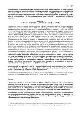 P á g i n a | 28

Recomendamos la incorporación de un Mecanismo de Promoción de la Equidad Racial en el Poder Judicial que
desarrolle como una de sus primeras medidas el relevar y sistematizar información para conocer la incidencia del
factor étnico-racial en el acceso a la justicia. A su vez, será necesario a nivel del legislativo un estudio de normas
discriminatorias y medidas antidiscriminatorias como primer relevamiento del estado de la protección hacia la
población afrodescendiente y los efectivos canales para el acceso a la justicia y a la protección de los derechos
específicos.

                                                    ARTICULO 7
                             ENSEÑANZA, EDUCACIÓN, CULTURA Y MEDIOS DE COMUNICACIÓN

Decididamente exigimos la revisión que nuestro Estado Uruguayo entiende en materia de educación e igualdad
racial. Principios presentados en Respuestas del Gobierno de Uruguay a la lista de cuestiones (E/C.12/URY/Q/3-4)
que deben abordarse al examinar el tercero y cuarto informe periódico de Uruguay (E/C.12/URY/3-4) 38 donde se
afirma “... El país no desarrolla políticas educativas focalizadas en términos de etnia. Hay para ello dos motivos
básicos: por una parte, no existen áreas donde una minoría étnica a nivel nacional sea mayoritaria en lo local. La
población afrodescendiente es siempre una proporción pequeña dentro de la población estudiantil total, cualquiera
sea el área que se considere. Por otra parte, si bien en el informe se indica, correctamente, que la población
afrodescendiente tiene niveles de participación en el sistema educativo menores a los de la población blanca, esto está
fuertemente influido por el hecho de que entre los afrodescendientes la pobreza es mayor que en el resto de la
población”… “En base a la Encuesta Continua de Hogares (2006-2007) se ha establecido que la población de entre 0 y
19 años que se sitúa en el quintil de ingresos más bajo, es de 29% en la población blanca y 47% en la afrodescendiente.
De modo que, aún sin realizarse políticas específicas en función de los afrodescendientes, estos reciben en mayor
proporción que la población blanca el impacto de las políticas educativas focalizadas hacia los sectores de bajos
recursos, las que en los últimos años han sido reforzadas. Finalmente, así como no hay zonas donde la población
afrodescendiente sea mayoritaria, sí es habitual que la pobreza se concentre en áreas específicas, motivo por el cual el
sistema educativo puede adaptar sus estrategias imprimiendo características especiales a los centros educativos en
contextos de pobreza, de un modo que no puede hacer en función de clivajes étnicos”.
Entendemos que estas afirmaciones representan la concepción ideológica que se maneja a nivel de gobierno
para tratar la desigualdad racial, la que en el fondo esquiva el reconocimiento de la existencia del Racismo y
considera cómo dimensión de transformación de las condiciones de desigualdad racial, tan sólo la superación de
las condiciones de pobreza, sin comprender que el Racismo y la desigualdades raciales son constitutivas de la
exclusión y sin abordar esta dimensión específica no habrá superación de las condiciones de pobreza y
superación de las barreras para el acceso a las oportunidades, posible.

Recomendamos la formación de funcionarios y funcionarias públicos en la no discriminación , como mecanismo
de resolución de los conflictos que mantengan prejuicios raciales y para la concientización de la lucha contra el
racismo y la implementación de políticas públicas de equidad racial.

Creemos indispensable Fomentar y apoyar la acción de grupos y organizaciones no gubernamentales de las propia
comunidad, dedicadas a la sensibilización, promoción y protección de las personas afrodescendientes.


CULTURA

Exhortamos que dentro del marco de la Distinción del Candombe como patrimonio cultural inmaterial de la
humanidad, y de la ley N° 18.059 del Candombe, la Cultura Afrouruguaya y la Equidad Racial se determine a la
Cultura Afrouruguaya y al Candombe, como Propiedad Intelectual de la Comunidad Afrouruguaya, permitiendo
que la recaudación de los fondos generados por esta propiedad intelectual, sean utilizados en la creación y
sostenimiento de un fondo para la promoción y protección de las expresiones culturales afrodescendientes.

Recomendamos al Estado dar mayor difusión sobre la Convención sobre la protección y la promoción de la
diversidad de las expresiones culturales de la UNESCO, que casi no es conocida a nivel de la sociedad civil
organizada afrodescendiente y constituye un instrumento inmejorable para la protección y promoción de la
cultura afrouruguaya en sus más diversas expresiones.



38 Aplicación Del Pacto Internacional de Derechos Económicos, Sociales Y Culturales Examen de los informes presentados por los Estados
partes en virtud del Artículo 16 del Pacto Internacional de derechos económicos, sociales y culturales. 30 de Julio de 2010.
 