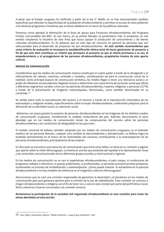 P á g i n a | 29

A pesar que el Estado uruguayo ha ratificado a partir de la ley n° 18068, no se han instrumentado medidas
específicas que atiendan la especificidad de la población afrodescendiente y permitan el acceso de ésta población
a los diversos programas e iniciativas que se llevan adelante en el marco de las políticas culturales.

Ponemos como ejemplo la eliminación de la línea de apoyo para Proyectos Afrodescendientes del Programa
Fondos Concursables del MEC. En ese marco, en su primer llamado se presentaron más 10 proyectos, en ese
sentido saludamos la iniciativa de esta línea que busca apoyar la producción de conocimiento y de bienes
culturales afrodescendientes. Es de destacar que en este tipo de concurso en general las personas que son
seleccionadas para el desarrollo de proyectos no son afrodescendientes En este sentido recomendamos que
como criterio de evaluación se incorpore la autoidentificación étnica-racial de los/as gestores/as de proyecto a
fin de que este ítem constituya un criterio que jerarquice el proyecto ya que el mismo promueve a su vez, el
empoderamiento y el protagonismo de las personas afrodescendientes, propietarios innatos de este aporte
cultural.

MEDIOS DE COMUNICACIÓN

Consideramos que los medios de comunicación masiva constituyen el cuarto poder a través de la divulgación y el
reforzamiento de valores, creencias, actitudes y modelos, contribuyendo así para la construcción social de la
realidad. Como principal espacio de construcción simbólica, los medios llegan a tener una relevancia social y un
poder de influencia sin precedentes, llegando incluso a determinar una nueva forma de exclusión social que afecta
a diferentes segmentos sociales como son las personas afrodescendientes, mujeres, indígenas y personas LGTTB,
a través de la presentación de imágenes estereotipadas, folcorizadas, como también desvirtuadas en su
contenido. 39

Se señala sobre todo la naturalización del racismo y el sexismo a través de la reproducción sistemática de los
estereotipos y estigmas raciales, específicamente sobre la mujer afrodescendiente, conllevando prejuicios para la
afirmación de su identidad racial y su valoración social.

 Alertamos con preocupación la ausencia de personas afrodescendientes en las imágenes de los distintos medios
de comunicación uruguayos, invisiblizando la realidad multicultural del país. Además, denunciamos el poco
abordaje que en los medios de comunicación tienen las consecuencias del racismo sobre las personas
afrodescendientes y las condiciones de desigualdad en las que viven.

El modelo universal de belleza, también adoptado por los medios de comunicación uruguayos, es el estándar
estético de las personas blancas, cualquier otro modelo es desconsiderado y desvalorizado. La belleza negra es
exaltada estrictamente en el marco de las festividades del carnaval, contribuyendo a la estereotipación de las
personas afrodescendientes, principalmente de las mujeres.

En discusión se encuentra una nueva ley de comunicación que entre otras faltas, no tiene en su comisión a alguien
que aporte sobre la visión Afrouruguaya. La misma es una ley que pretende dar equidad a la representación visual
y de contenidos comunicacionales de los diferentes grupos sociales, a nivel nacional y regional.

En los medios de comunicación no se ven ni superhéroes afrodescendientes, ni pelo crespo, ni conductores de
programas radiales o televisivos, ni pautas publicitarias, ni profesionales, ni personas económicamente prósperas,
ocasionando un proceso de invisibilización y estereotipación. ¿Cómo puede mejorar la autoestima en la persona
afrodescendiente si no hay modelos de referencia en el imaginario colectivo Afrouruguayo?

Denunciamos que se creó una comisión responsable de garantizar la diversidad y el pluralismo en los medios de
comunicación para que generara aportes para la revisión de la Ley de radiodifusión. Esta comisión no convoco a
ningún afrodescendiente o indígena con el fin de tener voz y voto en esta revisión por parte del perfil étnico-racial.
Otros colectivos si fueron convocados a la comisión revisora.

Reclamamos la participación de la sociedad civil organizada afrodescendiente en esta comisión para tratar los
temas abordados en esta sección.




39 Iraci, Nilsa y Sanematsu, Marisa. “Midia e Racismo – a que é que se destina”. 2001
 