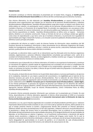 Pá g i n a |3

PRESENTACIÓN

El presente constituye un informe alternativo al presentado por el Estado Parte, Uruguay, al Comité para la
Eliminación de la Discriminación Racial (CERD) de la Oficina del Alto Comisionado para los Derechos Humanos.

Este informe Alternativo, ha sido elaborado por Asamblea Afrodescendiente, un espacio deliberativo y de
articulación entre organizaciones que trabajan por los derechos de las personas afrodescendientes y militantes
afrodescendientes independientes. Asamblea Afrodescendiente surge para ocupar un espacio vacío dentro de la
órbita pública en relación a la participación social y política de las personas afrodescendiente en el marco del
Combate al Racismo y la Promoción de la Equidad Racial. En principio nos organizamos con una postura crítica
frente a una situación de racismo institucional, con una denuncia pública que realizamos y que más adelante en
este informe expondremos en detalle. Asamblea Afrodescendientes se define como un espacio horizontal,
abierto, dinámico y en constante construcción. Posee un formato de red con un enfoque variado que aglutina
varias áreas de especialización y que tiene como eje el Combate al Racismo y la promoción de la igualdad de
oportunidades para llegar al desarrollo humano y a la inclusión social de la población afrodescendiente que es en
definitiva nuestro principio articulador.

La elaboración del informe se realizó a partir de diversas fuentes de información: datos estadísticos del INE
(Instituto Nacional de Estadística), información y datos provenientes de los diferentes Organismos del Estado,
análisis de investigaciones académicas, artículos y noticias de prensa escrita y electrónica realizados durante el
período y publicaciones de diversa índole referidas a la temática.

En particular, se obtuvieron datos a partir de un relevamiento que fue efectuado entre los diversos organismos
estatales, organizaciones y personas militantes independientes consultadas que participan como parte de la
sociedad civil afrodescendiente. Además, se releva legislación y medidas recientes que Uruguay ha adoptado en
el marco de los Derechos Humanos en sentido amplio.

Consideramos que el desarrollo de un informe alternativo al Comité es una experiencia fundamental y constituye
un mecanismo de vigilancia y presión desde las organizaciones de la sociedad civil con miras al cumplimiento de
los derechos contenidos en la Convención, que el Estado se ha comprometido a garantizar y cumplir. De este
modo, se contrastan los hechos y los datos, a efectos de que el Comité realice las propuestas o recomendaciones
correspondientes al Estado Parte.

Por otra parte, el desarrollo de este informe nos ha permitido desencadenar un proceso participativo y de ejercicio
de la ciudadanía, traducido en una mejora sustancial del conocimiento y la exigibilidad para el ejercicio de los
derechos humanos por parte de las personas afrodescendientes. Para la redacción de este informe hemos
desarrollado dos jornadas de capacitación sobre el Comité, la Convención y sus cometidos como producto de una
acción colaborativa entre UBUNTU: Formación para la Transformación Social Afrodescendiente y Global Rights.
En las mismas participaron 20 personas de 8 grupos de personas que trabajan por los derechos del colectivo
afrodescendiente en Uruguay (UBUNTU, UAFRO, Asociación Afro-iberoamericana, Asociación Mundo Afro Artigas,
Agrupación Salvador Beterbide, Grupo de Varones Afrodescendientes, Centro Umbandista Reino da Mata,
Asamblea Afrodescendiente).

El presente informe pretende presentar información que contrasta con la presentada por el Estado. De esta
forma, desarrollaremos el informe alternativo siguiendo el informe oficial presentado al CERD en el presente
período de sesiones, que sigue el articulado de la Convención Internacional sobre la Eliminación de todas las
Formas de Discriminación Racial (Convención).

Conocemos a su vez, que el impulso organizado de la sociedad civil afrodescendiente permitió que se realizaran
importantes Observaciones Finales al Estado en 2001, en el marco del 55° período de sesiones, último período en el
que el Estado presentó informe al Comité y Organizaciones Mundo Afro presentó un informe alternativo.
Debemos señalar que estas recomendaciones no han sido superadas, y debemos denunciar una profundización en
la persistencia y ataque del racismo hacia la comunidad afrouruguaya. Esto se evidencia en las persistentes
dificultades del aprovechamiento de las oportunidades educativas, en la desigual distribución de oportunidades de
laborales, en las diferencias en salarios e ingresos, y en el insuficiente reconocimiento y devolución del aporte
cultural, social, económico y religioso en la construcción continua del Uruguay como nación. Por lo cual, la
violación y vulneración de los Derechos individuales y colectivos, constituyen una de las bases fundamentales en la
fuerte desigualdad de oportunidades en el punto de partida y en el desarrollo de cada afrodescendiente,
coartando las capacidades de desarrollo humano y de realización de cada proyecto de vida.
 
