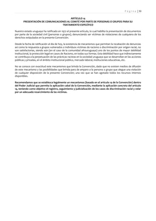 P á g i n a | 30

                                         ARTÍCULO 14
       PRESENTACIÓN DE COMUNICACIONES AL COMITÉ POR PARTE DE PERSONAS O GRUPOS PARA SU
                                  TRATAMIENTO ESPECÍFICO

Nuestro estado uruguayo ha ratificado en 1972 el presente artículo, lo cual habilita la presentación de documentos
por parte de la sociedad civil (personas o grupos), denunciando ser víctimas de violaciones de cualquiera de los
derechos estipulados en la presente Convención.

Desde la fecha de ratificación al dia de hoy, la existencia de mecanismos que permitan la recabación de denuncias
asi como la respuesta a grupos vulnerados o individuos victimas de racismo o discriminación por origen racial, no
son satisfactorias, siendo aún (en el caso de la comunidad afrouruguaya) uno de los puntos de mayor debilidad
institucional, la protección legal en casos de Racismo, en todas sus formas. Esta debilidad hace que indirectamente
se contribuya a la perpetuación de las prácticas racistas en la sociedad uruguaya que se desarrollan en las acciones
públicas y privadas, en el ámbito institucional público, mercado laboral, instituciones educativas, etc.

No se conoce con exactitud este mecanismos que brinda la Convención, dado que no existen medios de difusión
de este mecanismo y las posibilidades que brinda para de amparo a la persona o grupo que alegue una violación
de cualquier disposición de la presente Convención; una vez que se han agotado todos los recursos internos
disponibles.

Recomendamos que se establezca legalmente un mecanismos (basado en el artículo 14 de la Convención) dentro
del Poder Judicial que permita la aplicación cabal de la Convención, mediante la aplicación concreta del artículo
14, teniendo como objetivo el registro, seguimiento y judicialización de los casos de discriminación racial y velar
por un adecuado resarcimiento de las víctimas.
 