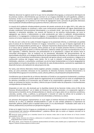 P á g i n a | 31

                                                         CONCLUSIONES

Debemos denunciar la urgencia social en la que vive la comunidad afrouruguaya, a consecuencia del impacto de
las prácticas racistas y discriminatorias que conviven en un Uruguay entendido de corte igualitario, solidario y
humanista. Si bien no se encuentra vigente a nivel institucional en el país ningún régimen de apartheid u otras
formas de segregación, en la práctica se dan formas de segregación racial y procesos de genocidio silenciosos
hacia la población afrodescendiente que queremos informar y denunciar a este Comité.

La mayoría de la población afrodescendiente proviene del pasado esclavista de los siglos XVIII y XIX, sobre las
cuales el Estado Uruguayo se constituyó y sobre cuyas consecuencias perjudiciales aún siguen determinado las
actuales condiciones socio-económicas desventajosas y su exclusión social, que nunca han sido debidamente
reparadas ni seriamente atendidas. Los avances del Racismo en las practicas institucionales, así como la
segregación que directa e indirectamente se están produciendo por sobre la población afrodescendiente,
apuntando a 1. la segregación e intolerancia religiosa, 2. la segregación residencial y territorial, 3. El impacto del
racismo en la menor esperanza de vida de la población afrodescendiente en relación al resto de la población.

Por ello, los casi 12 años en los cuales el Estado Uruguayo no ha presentado informe, a conformado una perdida
para el avance de los Derechos Humanos en Uruguay. Conocemos a su vez, que el impulso organizado de la
sociedad civil afrodescendiente permitió que se realizaran importantes Observaciones Finales al Estado en 2001,
en el marco del 55° período de sesiones, último período en el que el Estado presentó informe al Comité y la
Sociedad Civil Organizada presentó un informe alternativo. Debemos señalar que estas recomendaciones no han
sido superadas, y debemos denunciar una profundización en la persistencia y ataque del racismo hacia la
comunidad afrouruguaya. Esto se evidencia en las persistentes dificultades del aprovechamiento de las
oportunidades educativas, en la desigual distribución de oportunidades de laborales, en las diferencias en salarios
e ingresos, y en el insuficiente reconocimiento y devolución del aporte cultural, social, económico y religioso en la
construcción continua del Uruguay como nación. Por lo cual, la violación y vulneración de los Derechos
individuales, colectivos y comunitarios, constituyen una de las bases fundamentales en la fuerte desigualdad de
oportunidades en el punto de partida y en el desarrollo de cada afrodescendiente, coartando las capacidades de
desarrollo humano y de realización de cada proyecto de vida.

Por tanto, este informe Alternativo intenta englobar periodos complejos, donde existieron avances en algunas
áreas, así como profundos retrocesos en las cuestiones de Derechos Humanos vinculados directamente a la
Comunidad Afrouruguaya en lo económico, social, cultural, políticos y de participación (empoderamiento).

Consideramos que el desarrollo de un informe alternativo al Comité es una experiencia fundamental y constituye
un mecanismo de vigilancia y presión desde las organizaciones de la sociedad civil con miras al cumplimiento de
los derechos contenidos en la Convención, que el Estado se ha comprometido a garantizar y cumplir. De este
modo, se contrastan los hechos y los datos, a efectos de que el Comité realice las propuestas o recomendaciones
correspondientes al Estado Parte.

Amparados en este 2011, año declarado por la Asamblea General de las Naciones Unidas como el Año de las
Personas Afrodescendientes40 con el objeto de fortalecer las medidas nacionales y la cooperación regional e
internacional en beneficio de los afrodescendientes en relación con el goce pleno de sus derechos económicos,
culturales, sociales, civiles, y políticos, su participación e inclusión en todas las esferas de la sociedad y la
promoción de un mayor respeto y conocimiento de la diversidad, su herencia y su cultura.

Las personas afrouruguayas representamos un 10,2% según el Instituto Nacional de Estadística, siendo en los
menores de 20 años, la población afrodescendiente el 13,8%. En este sentido señalamos la importancia de
desarrollar políticas públicas para la equidad étnico-racial y la no discriminación 41 focalizadas sobre todo en la
infancia, adolescencia y la juventud con perspectiva de género.

Si bien en la región Cono Sur Uruguay es considerado en el segundo lugar en relación a la relevancia otorgada al
reconocimiento del colectivo afrodescendiente 42, podemos afirmar que no existe un impacto concreto en la

40  Resolución 64/169 aprobada por la Asamblea General de las Naciones Unidas sobre la base del informe de la Tercera Comisión
(A/64/439/Add.2 (Part II))]
41 Cabella, Wanda. Panorama de la infancia y adolescencia en la población afrouruguaya en la Publicación Población afrodescendiente y
    desigualdades étnico-raciales en Uruguay.
42   PNUD, SEGIB…(2010) “Derechos de la población afrodescendiente de América Latina: desafíos para su implementación” del Proyecto
Regional “Población afrodescendiente en América Latina”
 