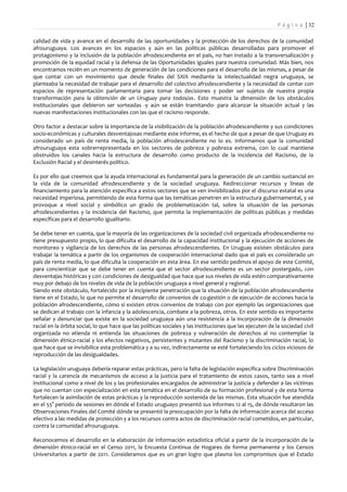 P á g i n a | 32

calidad de vida y avance en el desarrollo de las oportunidades y la protección de los derechos de la comunidad
afrouruguaya. Los avances en los espacios y aún en las políticas públicas desarrolladas para promover el
protagonismo y la inclusión de la población afrodescendiente en el país, no han instado a la transversalización y
promoción de la equidad racial y la defensa de las Oportunidades iguales para nuestra comunidad. Más bien, nos
encontramos recién en un momento de generación de las condiciones para el desarrollo de las mismas, a pesar de
que contar con un movimiento que desde finales del SXIX mediante la intelectualidad negra uruguaya, se
planteaba la necesidad de trabajar para el desarrollo del colectivo afrodescendiente y la necesidad de contar con
espacios de representación parlamentaria para tomar las decisiones y poder ser sujetos de nuestra propia
transformación para la obtención de un Uruguay para todos/as. Esto muestra la dimensión de los obstáculos
institucionales que debieron ser sorteadas -y aún se están tramitando- para alcanzar la situación actual y las
nuevas manifestaciones institucionales con las que el racismo responde.

Otro factor a destacar sobre la importancia de la visibilización de la población afrodescendiente y sus condiciones
socio-económicas y culturales desventajosas mediante este informe, es el hecho de que a pesar de que Uruguay es
considerado un país de renta media, la población afrodescendiente no lo es. Informamos que la comunidad
afrouruguaya esta sobrerrepresentada en los sectores de pobreza y pobreza extrema, con lo cual mantiene
obstruidos los canales hacia la estructura de desarrollo como producto de la incidencia del Racismo, de la
Exclusión Racial y el desinterés político.

Es por ello que creemos que la ayuda internacional es fundamental para la generación de un cambio sustancial en
la vida de la comunidad afrodescendiente y de la sociedad uruguaya. Redireccionar recursos y líneas de
financiamiento para la atención específica a estos sectores que se ven invisiblizados por el discurso estatal es una
necesidad imperiosa, permitiendo de esta forma que las temáticas penetren en la estructura gubernamental, y se
provoque a nivel social y simbólico un grado de problematización tal, sobre la situación de las personas
afrodescendientes y la incidencia del Racismo, que permita la implementación de políticas públicas y medidas
específicas para el desarrollo igualitario.

Se debe tener en cuenta, que la mayoría de las organizaciones de la sociedad civil organizada afrodescendiente no
tiene presupuesto propio, lo que dificulta el desarrollo de la capacidad institucional y la ejecución de acciones de
monitoreo y vigilancia de los derechos de las personas afrodescendientes. En Uruguay existen obstáculos para
trabajar la temática a partir de los organismos de cooperación internacional dado que el país es considerado un
país de renta media, lo que dificulta la cooperación en esta área. En ese sentido pedimos el apoyo de este Comité,
para concientizar que se debe tener en cuenta que el sector afrodescendiente es un sector postergado, con
desventajas históricas y con condiciones de desigualdad que hace que sus niveles de vida estén comparativamente
muy por debajo de los niveles de vida de la población uruguaya a nivel general y regional.
Siendo este obstáculo, fortalecido por la incipiente penetración que la situación de la población afrodescendiente
tiene en el Estado, lo que no permite el desarrollo de convenios de co-gestión o de ejecución de acciones hacia la
población afrodescendiente, cómo si existen otros convenios de trabajo con por ejemplo las organizaciones que
se dedican al trabajo con la infancia y la adolescencia, combate a la pobreza, otros. En este sentido es importante
señalar y denunciar que existe en la sociedad uruguaya aún una resistencia a la incorporación de la dimensión
racial en la órbita social, lo que hace que las políticas sociales y las instituciones que las ejecuten de la sociedad civil
organizada no atienda ni entienda las situaciones de pobreza y vulneración de derechos al no contemplar la
dimensión étnico-racial y los efectos negativos, persistentes y mutantes del Racismo y la discriminación racial, lo
que hace que se invisibilice esta problemática y a su vez, indirectamente se esté fortaleciendo los ciclos viciosos de
reproducción de las desigualdades.

La legislación uruguaya debería reparar estas prácticas, pero la falta de legislación específica sobre Discriminación
racial y la carencia de mecanismos de acceso a la justicia para el tratamiento de estos casos, tanto sea a nivel
institucional como a nivel de los y las profesionales encargados de administrar la justicia y defender a las víctimas
que no cuentan con especialización en esta temática en el desarrollo de su formación profesional y de esta forma
fortalecen la asimilación de estas prácticas y la reproducción sostenida de las mismas. Esta situación fue atendida
en el 55° período de sesiones en dónde el Estado uruguayo presentó sus informes 12 al 15, de dónde resultaron las
Observaciones Finales del Comité dónde se presentó la preocupación por la falta de información acerca del acceso
efectivo a las medidas de protección y a los recursos contra actos de discriminación racial cometidos, en particular,
contra la comunidad afrouruguaya.

Reconocemos el desarrollo en la elaboración de información estadística oficial a partir de la incorporación de la
dimensión étnico-racial en el Censo 2011, la Encuesta Continua de Hogares de forma permanente y los Censos
Universitarios a partir de 2011. Consideramos que es un gran logro que plasma los compromisos que el Estado
 