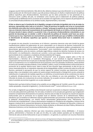 P á g i n a | 33

uruguayo asumió internacionalmente. Más allá de ello, debemos destacar que esta dimensión no se incorpora en
toda la producción de información estatal y que ello produce trabas para el diseño e implementación de políticas
públicas específicas para afrodescendientes. Aseveramos que los datos producidos no han penetrado en la
estructura social y política del país, no tomándose como insumos para la elaboración de políticas públicas,
contribuyendo al debilitando de los accionares de la sociedad civil organizada y de los espacios de participación de
la comunidad afrodescendientes en los ámbitos locales, departamentales y nacionales.

Si bien se observa que la Constitución de la República consagra el principio de igualdad ante la ley de todas las
personas, representado sobre todo en el artículo 8 “Todas las personas son iguales ante la ley no reconociendo
otra distinción entre ellas sino la de los talentos y virtudes” preocupa la ausencia de una incorporación directa y
clara en el derecho interno del reconocimiento de la participación del Estado en el tráfico y la trata de personas
africanas durante la época colonial y su posterior trato a las personas afrodescendientes colocándolas en una
posición de desventaja por no atender u omitir el desarrollo de políticas de inclusión social hacia ese sector.
Creemos que es muy importante ese reconocimiento por parte del Estado para que se habilite e institucionalice
la efectivización de derechos específicos que apuntan a la equidad étnico-racial hacia la ciudadanía afro-
uruguaya.

Un ejemplo de esta situación, la anunciamos en el informe y queremos denunciar ante este Comité las graves
manifestaciones públicas de gobernantes de turno relacionados con la denuncia de Racismo Institucional, los
cuales por el poder de acceso a los medios públicos de comunicación, reprendieron pública y privadamente a los
denunciantes, generando enfrentamientos “provocados” entre movimientos sociales y delineando desde un
discurso hegemónico, actos de racismo y actitudes negro-fóbicas violando los derechos humanos de acceso a la
información, a la manifestación y denuncia por acciones o actos que ataquen directamente los derechos y las
oportunidades de los ciudadanos y ciudadanas afrodescendientes del Uruguay.
Realizamos una denuncia pública de “Racismo Institucional” ante el proyecto original sobre el Plan de
Oportunidades y Derechos de la Ciudadanía Afrouruguaya, el cual constituía la segunda experiencia de
cooperación internacional hacia el país para el abordaje específico de la población afrodescendiente. 43 La denuncia
tiene sus fundamentos en la no implementación de la propuesta como fue planteaba inicialmente, obstaculizándo
el avance de la temática afrodescendiente a nivel simbólico, político, social y el fortalecimiento institucional para la
promoción de la equidad 'detnico-racial. Sobre la base de esta situación sigue persistiendo: la idea de que no
somos merecedores/as de un tratamiento reparados de las desigualdades raciales y protección sobre la acción del
Racismo, asentando la percepción de que no somos capaces de conducir procesos que determinen nuestras
propias vidas y nos empodere como sujetos de nuestra propia transformación, el letargo de la acción, evitando la
redistribución y la aplicación de medidas específica y en definitiva, la transformación de las condiciones de vida de
la población afrodescendiente de forma real. Como dice una militante en una nota periodística "No quiero
tribunales de alzada, sino evaluaciones de acciones realizadas. No se puede comenzar cada gestión de cero y que
todo el cometido sea terminar la gestión con un plan elaborado "

Podemos decir que hasta la fecha el Estado no ha cumplido con sus obligaciones de “prohibir y poner fin, por todos los
medios apropiados, incluyendo la legislación [...] la discriminación racial” 44 como lo afirma el Artículo 2 CERD

Por un lado, la legislación que prohíbe la discriminación racial per se pareciera no disponer remedios adecuados y
no ha sido adecuadamente publicitada. Por otro lado, el Gobierno no ha actuado para garantizar que la legislación
existente se implemente efectivamente en la práctica. Decimos esto sin dejar de reconocer la creación de espacios
institucionales para la promoción de la equidad racial en distintos sectores de la Administración Pública.
Saludamos que se instalaron en diferentes espacios gubernamentales que promovían el abordaje específico hacia
la población afrodescendiente. Los mismos fueron denominados genéricamente como “Mecanismos de
Promoción de la Equidad Racial” y fueron efectivamente instalados en: Presidencia de la República, Instituto de las
Mujeres e Instituto de la Juventud del Ministerio de Desarrollo Social, en el Ministerio de Educación y Cultura, en
el Ministerio de Vivienda Ordenamiento Territorial y Medio Ambiente, en Ministerio de Salud Pública, Ministerio de
Relaciones Exteriores y en las Intendencias de Montevideo y Rivera.

Así como saludamos, debemos informar que estos mecanismos presentan ciertas debilidades: 1. El alcance
político, administrativo y financiero de cada uno de ellos, los cuales estaban pautados por las disposiciones
internas de cada una de las instituciones en que se instalaron. 2. En general, no cuentaron con recursos financieros

43 La primera experiencia se implementó entre 2008-2010 en el marco del Departamento de Mujeres Afrodescendientes del Instituto Nacional
    de las Mujeres/MIDES a partir de un acuerdo de cooperación técnica con el Banco Interamericano de Desarrollo.
44 Artículo 2 CERD
 