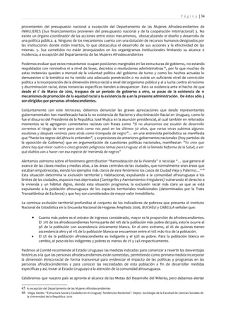 P á g i n a | 34

provenientes del presupuesto nacional a excepción del Departamento de las Mujeres Afrodescendientes de
INMUJERES (Sus financiamientos provienen del presupuesto nacional y de la cooperación internacional) 3. No
existe un órgano coordinador de las acciones entre estos mecanismos, obstaculizando el diseño y desarrollo de
una política pública. 4. Ninguno de los mecanismos cuenta con una dotación de recursos humanos designados por
las instituciones donde están insertos, lo que obstaculiza el desarrollo de sus acciones y la efectividad de las
mismas. 5. Sus cometidos no están jerarquizados en los organigramas institucionales limitando su alcance e
incidencia, a excepción del Departamento de las Mujeres Afrodescendientes

Podemos evaluar que estos mecanismos ocupan posiciones marginales en las estructuras de gobierno, no estando
respaldados con normativa ni a nivel de leyes, decretos o resoluciones administrativas 45, por lo que muchas de
estas instancias quedan a merced de la voluntad política del gobierno de turno y como los hechos actuales lo
demuestran si la temática no ha tenido una adecuada penetración o no existe un suficiente nivel de convicción
política a la incorporación de la dimensión étnico-racial a nivel del organismo público y al a lucha contra el racismo
y discriminación racial, éstas instancias específicas tienden a desaparecer. Esto se evidencia ante el hecho de que
desde el 1° de Marzo de 2010, traspaso de un período de gobierno a otro, se pasas de la existencia de 11
mecanismos de promoción de la equidad racial a la existencia de 4 en la presente administración. De éstos sólo 3
son dirigidos por personas afrodescendientes.

Conjuntamente con este retroceso, debemos denunciar las graves apreciaciones que desde representantes
gubernamentales han manifestado hacia la no existencia de Racismo y discriminación Racial en Uruguay, como lo
fue el discurso del Presidente de la Republica José Mujica en la asunción presidencial, al cual también en reiterados
momentos se le agregaron comentarios racistas con frases como "Si no alcanzamos ese escalón de desarrollo
corremos el riesgo de venir para atrás como nos pasó en los últimos 50 años, que varias veces subimos algunos
escalones y después venimos para atrás como trompada de negro”… en una entrevista periodística se manifiesta
que “hasta los negros del áfrica lo entienden”, y expresiones de anteriores gobernantes nacionales (hoy partidos de
la oposición de Gobierno) que en argumentación de cuestiones políticas nacionales, manifiestan "Yo creo que
ahora hay que mirar cuatro o cinco grandes peligrosos temas para Uruguay: el de la llamada Reforma de la Salud, a ver
qué diablos van a hacer con esa especie de 'merienda de negros”

Alertamos asimismo sobre el fenómeno gentrification “Remodelación de la Vivienda” o reciclaje “… que genera el
avance de las clases medias y medias altas, a las áreas centrales de las ciudades, que normalmente eran áreas que
estaban empobrecidas, siendo los ejemplos más claros de este fenómeno los casos de Ciudad Vieja y Palermo…” 46
Esta situación determina la exclusión territorial y Habitacional, expulsando a la comunidad afrouruguaya a los
limites de las ciudades, espacios mas deprivados (Cantegriles y Asentamientos Irregulares) vulnerando el derecho a
la vivienda y un hábitat digno, siendo esta situación progresiva, la exclusión racial más clara ya que se está
expulsando a la población afrouruguaya de los espacios territoriales tradicionales (determinados por la Trata
Transatlántica de Esclavos) y que hoy son considerados de mayor valor inmobiliario.

La continua exclusión territorial profundiza el conjunto de los indicadores de pobreza que presenta el Instituto
Nacional de Estadística en la Encuesta Nacional de Hogares Ampliada 2006, BUCHELI y CABELLA señalan que:

        •    Cuanto más pobre es el estrato de ingresos considerado, mayor es la proporción de afrodescendientes.
             El 21% de los afrodescendientes forma parte del 10% de la población más pobre del país; esto le ocurre al
             9% de la población con ascendencia únicamente blanca. En el otro extremo, el 2% de quienes tienen
             ascendencia afro y el 11% de la población blanca se encuentran entre el 10% más rico de la población.
        •    El 5% de la población afrodescendiente es indigente y el 50% es pobre. Para la población blanca en
             cambio, el peso de los indigentes y pobres es menos de 2% y 24% respectivamente.

Pedimos al Comité recomiende al Estado Uruguayo las medidas indicadas para comenzar a revertir las desventajas
históricas a la que las personas afrodescendientes están sometidas, permitiendo como primera medida incorporar
la dimensión étnico-racial de forma transversal para evidenciar el impacto de las políticas y programas en las
personas afrodescendientes y para conocer las necesidades de esta población a fin de desarrollar medidas
específicas y así, instar al Estado Uruguayo a la atención de la comunidad afrouruguaya.

Celebramos que nuestro país se apronta al alcance de las Metas del Desarrollo del Milenio, pero debemos alertar

45 A excepción del Departamento de las Mujeres Afrodescendientes
46 Veiga, Danilo. “Estructura Social y Ciudades en el Uruguay: Tendencias Recientes”. Depto. Sociología de la Facultad de Ciencias Sociales de
    la Universidad de la Republica. 2010
 