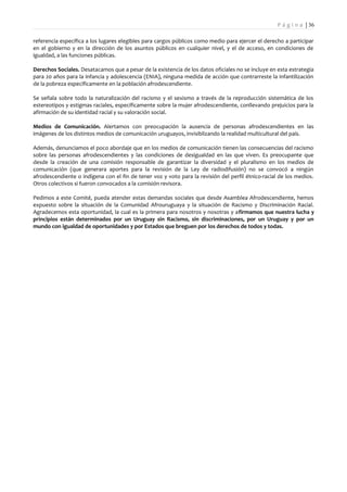P á g i n a | 36

referencia específica a los lugares elegibles para cargos públicos como medio para ejercer el derecho a participar
en el gobierno y en la dirección de los asuntos públicos en cualquier nivel, y el de acceso, en condiciones de
igualdad, a las funciones públicas.

Derechos Sociales. Desatacamos que a pesar de la existencia de los datos oficiales no se incluye en esta estrategia
para 20 años para la infancia y adolescencia (ENIA), ninguna medida de acción que contrarreste la infantilización
de la pobreza específicamente en la población afrodescendiente.

Se señala sobre todo la naturalización del racismo y el sexismo a través de la reproducción sistemática de los
estereotipos y estigmas raciales, específicamente sobre la mujer afrodescendiente, conllevando prejuicios para la
afirmación de su identidad racial y su valoración social.

Medios de Comunicación. Alertamos con preocupación la ausencia de personas afrodescendientes en las
imágenes de los distintos medios de comunicación uruguayos, invisiblizando la realidad multicultural del país.

Además, denunciamos el poco abordaje que en los medios de comunicación tienen las consecuencias del racismo
sobre las personas afrodescendientes y las condiciones de desigualdad en las que viven. Es preocupante que
desde la creación de una comisión responsable de garantizar la diversidad y el pluralismo en los medios de
comunicación (que generara aportes para la revisión de la Ley de radiodifusión) no se convocó a ningún
afrodescendiente o indígena con el fin de tener voz y voto para la revisión del perfil étnico-racial de los medios.
Otros colectivos si fueron convocados a la comisión revisora.

Pedimos a este Comité, pueda atender estas demandas sociales que desde Asamblea Afrodescendiente, hemos
expuesto sobre la situación de la Comunidad Afrouruguaya y la situación de Racismo y Discriminación Racial.
Agradecemos esta oportunidad, la cual es la primera para nosotros y nosotras y afirmamos que nuestra lucha y
principios están determinados por un Uruguay sin Racismo, sin discriminaciones, por un Uruguay y por un
mundo con igualdad de oportunidades y por Estados que breguen por los derechos de todos y todas.
 