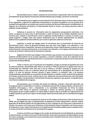 P á g i n a | 37

                                               RECOMENDACIONES

1.         Recomendamos que se realicen campañas de concienciación y capacitación sobre los mecanismos y
procedimientos de que disponen las personas afrodescendientes para proteger y promover sus derechos.

2.          Recomendamos que se legisle la transversalización de la dimensión étnico-racial en todos los planes
de los organismos y agencias de cooperación internacional, en los planes de gobierno y en las acciones de la
sociedad civil organizada en su conjunto para revertir los efectos del Racismo institucional, la invisibilización y la
negación de la existencia del Racismo y la Discriminación Racial en el país y sus efectos perversos sobre la
población afrodescendiente.

3.          Señalamos la ausencia de información sobre las asignaciones presupuestarias destinadas a los
planes y programas de lucha contra la discriminación, y sobre los efectos de las medidas adoptadas hasta el
momento para combatir la discriminación contra la población afrodescendiente e instamos al Comité a que
puede preguntar e indagar sobre este aspecto fundamental para la efectiva implementación de políticas
públicas hacia la población afrodescendiente y por lo tanto la aplicación cabal de la Convención.

4.          Sugerimos al comité que indague sobre los mecanismos para la presentación de denuncias de
discriminación racial y sobre las garantías existentes para que estos casos lleguen a los tribunales o a los
órganos administrativos competentes. Asimismo sería importante conocer específicamente el número de casos
de discriminación racial que efectivamente se han llevado a los tribunales o a los órganos administrativos como
muestra de la eficacia o ineficacia de los mecanismos existentes.

5.          Sugerimos al Comité a que indague e inste al Estado a que presnete una evaluación de impacto en la
población afrodescendiente de las acciones específicas y concretas realizadas a favor de la aplicación de los
marcos internacionales que específicamente hacen a la protección y a la garantía del ejercicio de los derechos de
las personas afrodescendientes.

6.            Si bien se observa que la Constitución de la República consagra el principio de igualdad ante la ley
de todas las personas, representado sobre todo en el artículo 8 “Todas las personas son iguales ante la ley no
reconociendo otra distinción entre ellas sino la de los talentos y virtudes” preocupa la ausencia de una
incorporación directa y clara en el derecho interno del reconocimiento de la participación del Estado en el
tráfico y la trata de personas africanas durante la época colonial y su posterior trato a las personas
afrodescendientes colocándolas en una posición de desventaja por no atender u omitir el desarrollo de políticas
de inclusión social hacia ese sector. Creemos que es muy importante ese reconocimiento por parte del Estado
para que se habilite e institucionalice la efectivización de derechos específicos que apuntan a la equidad étnico-
racial hacia la ciudadanía afro-uruguaya.

7.          Recomendamos que la Comisión del Senado de Población, Inclusión y Desarrollo desarrolle una
investigación sobre la problemática en relación a la implementación del Plan de Oportunidades y Derechos de la
Ciudadanía Afrouruguaya y lleve a interpelación a las autoridades involucradas de forma de aclarar
públicamente cuales fueron los perjuicios ocasionados y brindar las máximas garantías a la comunidad
afrouruguaya de que la política pública a ser desarrollada se elabora bajo los principios de implementación de
medidas específicas, que buscan reparar las desventajas históricas-estructurales que la comunidad afrourugaya
padece.

8.            Recomendamos que el parlamento nacional no sólo ratifique la Declaración y Plan de Acción de la III
CMCR, sino que legisle para que su implementación no dependa de la libre interpretación y permita cambios
generados de decisiones políticas de los gobernantes de turno. Evitando de esta forma que se desacumule en
relación a los avances en la lucha contra el Racismo, la Discriminación Racial, la Xenofobia y las formas conexas
de Intolerancia: lo que impacta directamente en la implementación de políticas públicas para la equidad racial y
en el ejercicio efectivo los derechos de la comunidad afrouruguaya.

9.          Instamos al Comité a que indague en los canales de efectivización de justicialidad de las situaciones
de discriminación, con énfasis en los casos de discriminación racial y hacia las personas afrodescendiente ya que
los mismo constituyen casi la mitad de los casos presentados ante la Comisión Honoraria contra el Racismo y la
Discriminación del MEC.
 