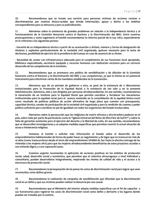P á g i n a | 38

10.         Recomendamos que se instale una servicio para personas víctimas de acciones racistas o
discriminatorias por motivos étnico-raciales que brinde información, apoyo y derive a los ámbitos
correspondientes para su denuncia y para su judicialización.

11.          Alertamos sobre la existencia de grandes problemas en relación a la independencia técnica y al
funcionamiento de la Comisión Honoraria contra el Racismo y la Discriminación del MEC. Entre nuestras
preocupaciones y como sugerencia al Comité recomendamos la reforma parcial de la Ley 17817, especialmente
en lo referente a los siguientes puntos:

- Garantía de su independencia técnica a partir de su acentuación o énfasis, número y forma de designación de
titulares y suplentes particularmente de la sociedad civil organizada, quórum necesario para la toma de
decisiones, posibilidad de ejercicio de la presidencia del Cuerpo en caso de ausencia de su titular.

- Necesidad de contar con infraestructura adecuada para el cumplimiento de sus funciones: local apropiado,
biblioteca especializada, secretaría equipada y recursos humanos con dedicación exclusiva para un correcto
desarrollo de las competencias de la Comisión.

12.         Recomendamos que se promueva una política de sensibilización y de difusión de la Comisión
honoraria contra el Racismo y la Discriminación del MEC y sus competencias, ya que la misma es un potencial
instrumento para efectivizar varios de los mandatos establecidos en la Convención.

13.           Alertamos que de un período de gobierno a otro, se pasó de la existencia de 11 Mecanismos
Instiutcionales para la Promoción de la Equidad Racial a la existencia de tan sólo 4 en la presente
Administración. Asimismo, sólo 3 son dirigidos por personas afrodescendientes. En ese sentido, r ecomendamos
la Generación de un Instituto para la Equidad Racial que permita coordinar y fortalecer los mecanismos
institucionales para la equidad racial para el avance sostenido en la consolidación de la equidad étnico-racial
como resultado de políticas públicas de acción afirmativa de largo plazo que cuenten con presupuesto,
capacidad técnica, canales de participación de la sociedad civil organizada y para la rendición de cuentas y poder
político suficiente para coordinar en pie de igualdad con todos los organismos del Estado involucrados.

14.          Alertamos sobre la persecución que las religiones de matriz africana y afro-brasilera padecen en el
país, sobre todo por parte de particulares como la “Iglesia Universal del Reino de Dios-Pare de Sufrir!” y sobre la
falta de garantías existentes para el ejercicio del derecho a la libertad de culto. En ese sentido, recomendamos
que se desarrollen investigaciones y se adopten medidas específicas que permitan revertir la actual situación de
acoso e intolerancia religiosa.

15.          Instamos al Comité a solicitar más información al Estado sobre el desarrollo de los
emprendimientos habitacionales de forma de poder hacer un seguimiento y de logar que no transcurran más de
10 años (como transcurrieron desde el inicio del emprendimiento UFAMA AL Sur hasta la efectiva entrega de las
viviendas a las mujeres afro) para que las mujeres afrodescendientes beneficiarias de estos proyectos accedan a
una vivienda digna y a una reparación justa.

16.          Creemos urgente recomendar la aplicación de acciones positivas en los ámbitos de protección
social, salud, desarrollo social y económico, que permitan que el colectivo afrouruguayo a nivel individual y
comunitario, puedan desarrollarse integralmente, mejorando los niveles de calidad de vida y el acceso a la
estructura de protección social.

17.        Recomendamos la jerarquización de las penas los actos de discriminación racial para lograr que sean
reconocidos como delitos graves.

18.          Recomendamos la realización de campañas de sensibilización que difundan que la discriminación
racial es un delito y que sus víctimas pueden realizar la denuncia por ese causal.

19.         Recomendamos que el Ministerio del Interior adopte medidas específicas con el fin de capacitar a
sus funcionarios para registrar los casos de discriminación racial como delito y derivarlo a los lugares donde
puedan ser tratados por la Justicia.
 