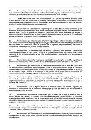 P á g i n a | 39

20.         Recomendamos a su vez, la realización de jornadas de sensibilización sobre discriminación racial
hacia los administradores de justicia de forma que la ciudadanía afrouruguaya pueda tener un acceso efectivo a
las medidas de protección y a los recursos contra actos de discriminación racial cometidos.

21.          Llama la atención los pocos casos de discriminación racial que han llegado a los tribunales o a los
órganos administrativos. Recomendamos el desarrollo de campañas de sensibilización para la ciudadanía
afrouruguaya en relación a que los casos de discriminación racial sean tomados como un delito y el derecho a
acceder a la justicia para que pueda ser juzgado y penado.

22.         Señalamos el vacío existente previo a la promulgación de la Ley 18065 de Trabajo Domestico, que no
reconoce la trayectoria anterior en esta tarea, donde –como no era obligatorio- no se le realizaban aportes de
previsión social. Este vacío genera una desventaja, requiriendo una acción afirmativa que ampare la
desprotección anterior del Estado hacia las mujeres que tradicionalmente realizaron este tipo de tareas, entre las
que se encentran un gran número de mujeres afrodescendientes.

23.         Recomendamos que el Estado active la Comisión Tripartita para la Promoción de la Equidad Racial
en el ámbito del Ministerio de Trabajo y Seguridad Social, que permita la atención del impacto del racismo en el
mercado laboral, así como actúe como un promotor de la vigilancia, empoderamiento y desarrollo de
oportunidades laborales para las personas afrodescendientes.

24.         Recomendamos la implementación de Medidas Especiales para personas Afrouruguayas
(específicamente mujeres) en capacitación y formación en labores mas calificadas, que rompan con el carácter
tradicional de los trabajos delegados a los y las afrodescendientes, permitiendo otras alternativas de
empleabilidad.

25.        Recomendamos desarrollar medidas de capacitación para el empleo y medidas específicas de
promoción del empleo juvenil para la juventud afrodescendiente con énfasis en las mujeres de este sector.

26.          Recomendamos que la Universidad de la República, conjuntamente con el MVOTMA, y la sociedad
civil afrodescendiente, realicen un análisis socio-histórico de los espacios territoriales donde las comunidad
afrouruguaya se encontraba establecida, los traslados territoriales, un estudio sobre la titulación de las tierras
con perfil étnico-racial, y medios de producción en las mismas; con el único objetivo de visibilizar los
mecanismos de exclusión racial, que impactaron directamente en esta comunidad.

27.         Recomendamos la incorporación de los datos sobre la comunidad afrouruguaya en los procesos de
elaboración de las políticas públicas en vivienda y ordenamiento territorial, que permita el análisis y creación de
programas de vivienda y saneamiento, que reparen las situaciones habitacionales desventajosas en las que se
encuentra esta comunidad.

28.        Recomendamos que la Agencia Nacional de Vivienda, atienda de manera específica, las
problemáticas habitacionales de la comunidad afrouruguaya; ya que, en general vive en situaciones de
hacinamiento y exclusión territorial.

29.          Recomendamos instrumentar exoneraciones para el aporte de recursos económicos hacia el
modelo sanitario que considere la condición étnico-racial específicamente, como ocurre para el caso de las
personas discapacitadas, adolescentes, etc. Al mismo tiempo sería recomendable pagar un adicional por metas
asistenciales que incluyan específicamente a la población afrodescendientes o la atención a las enfermedades de
propensión étnico-racial.

30.          Recomendamos la sensibilización a funcionarios de la salud como a la población usuaria sobre la
importancia de la incorporación de la dimensión étnico-racial en los registros para una mejora en la asistencia
sanitaria de la población afrodescendiente.

31.          Recomendamos que Administración de los Servicios de Salud del Estado (ASSE) registe la dimensión
étnico-racial en los servicios que brinda para caracterizar a la población afrodescendiente y las patologías que
más les atingen.
 