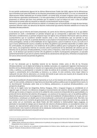 Pá g i n a |4

En ese sentido analizaremos algunas de las últimas Observaciones Finales del CERD, algunas de las afirmaciones
que se brindaron por parte del Estado en los informes presentados al Comité del DESC y a su vez, se retomarán las
observaciones finales realizadas por el Comité CEDAW y el Comité DESC al Estado Uruguayo como consecuencia
de los informes reportados recientemente. Y En esta oportunidad, el 78° período de sesiones del Comité, Uruguay
presentará un informe que hace cinco períodos que no reporta, lo que se traduce en unos 11 años sin brindar
información al Comité sobre las situación en relación a la discriminación racial en el país.
Asimismo y como evidencia del retroceso en relación a la temática que se ha producido a lo largo de este tiempo,
queremos informar sobre una denuncia de Racismo Institucional que estamos llevando adelante en el marco de
Asamblea Afrodescendiente .

Es de destacar que el informe del Estado presentado, da cuenta de los informes periódicos 16 al 20 que debían
presentarse en 2008 y consideraban un período temporal que se correspondía a 1998-2008. Para el informe
alternativo consideraremos un período temporal mayor de 1998 al 2010, brindando información sobre los últimos
acontecimientos que se sucedieron también durante 2009 y 2010. Consideramos que ese período es muy
importante ya que se trata de un período electoral, lo que propicia la incorporación de temas en agenda pública
antes postergados y brinda un clima habilitador de las negociaciones y para la incidencia. El 2010, es el año en el
que la nueva administración asume y establece las líneas de gobierno que permiten desarrollar un análisis sobre
las continuidades, las perspectivas y las tendencias de las políticas públicas para el quinquenio de gobierno. En
este marco, nos proponemos informar en concreto sobre la penetración de las demandas del colectivo por los
derechos de las personas afrodescendientes, la lucha contra el Racismo y toda forma de discriminación a nivel
país. Es de destacar que durante el primer año de gobierno se diseña el presupuesto quinquenal y se aprueba
parlamentariamente lo que será el sustento material de las declaraciones del ejecutivo, limitando la incorporación
de nuevos temas durante ese período de gobierno.

INTRODUCCIÓN

El 2011 fue declarado por la Asamblea General de las Naciones Unidas como el Año de las Personas
Afrodescendientes1 con el objeto de fortalecer las medidas nacionales y la cooperación regional e internacional en
beneficio de los afrodescendientes en relación con el goce pleno de sus derechos económicos, culturales, sociales,
civiles, y políticos, su participación e inclusión en todas las esferas de la sociedad y la promoción de un mayor
respeto y conocimiento de la diversidad, su herencia y su cultura. En este contexto, toma mayor relieve la
realización de este informe alternativo y la revisión del Comité al país como una muestra de la situación de las
personas afrodescendientes de América Latina y el Caribe.

En Uruguay la población afrodescendiente representa un 10,2%, en los menores de 20 años, la población afro es de
13,8%. En este sentido, señalamos la importancia de desarrollar políticas públicas para la equidad étnico-racial y la
no discriminación2 focalizadas sobre todo en la infancia, adolescencia y la juventud afrodescendiente y con
perspectiva de género.
Si bien en la región Cono Sur (Argentina, Bolivia, Paraguay, Chile y Uruguay) Uruguay es considerado en el
segundo lugar en relación a la relevancia otorgada al reconocimiento del colectivo afrodescendiente 3, podemos
afirmar que no existe un impacto concreto en la calidad de vida y avance en el desarrollo de las oportunidades y la
protección de los derechos del colectivo afrouruguayo. Los avances en los espacios y aún en las políticas públicas
desarrolladas para promover el protagonismo y la inclusión de la población afrodescendiente en el país, aún son
insuficientes y constituyen un desafío para la transversalización y promoción de la equidad racial. Más bien, nos
encontramos recién en un momento de generación de las condiciones para el desarrollo de las mismas, a pesar de
que contar con un movimiento que desde finales del SXIX mediante la intelectualidad negra uruguaya, se
planteaba la necesidad de trabajar para el desarrollo del colectivo afrodescendiente y la necesidad de contar con
espacios de representación parlamentaria para tomar las decisiones y poder ser sujetos de nuestra propia
transformación. Esto muestra la dimensión de los obstáculos institucionales que debieron ser sorteados -y aún se
están tramitando- para alcanzar la situación actual.




1 Resolución 64/169 aprobada por la Asamblea General de las Naciones Unidas sobre la base del informe de la Tercera Comisión
(A/64/439/Add.2 (Part II))]
2 Cabella, Wanda. Panorama de la infancia y adolescencia en la población afrouruguaya en la Publicación Población afrodescendiente y
    desigualdades étnico-raciales en Uruguay.
3 PNUD, SEGIB…(2010) “Derechos de la población afrodescendiente de América Latina: desafíos para su implementación” del Proyecto
Regional “Población afrodescendiente en América Latina”
 