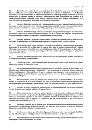 P á g i n a | 40

32.           En relación a la iniciativa de la incorporación de la dimensión étnico-racial en las estadísticas vitales
dónde el MSP junto con el Instituto Nacional de Estadísticas, la Cátedra de Estadística y la de Medicina
Preventiva y Social de la Universidad de la República sugerimos al Comité preguntar por los detalles técnicos de
esta iniciativa así como los tiempos de ejecución y responsables por área; considerando que el cambio en el
diseño del registro de las estadísticas vitales del MSP comenzó y finalizó en la anterior administración (2005-
2010) con motivo de acompasar la reforma del modelo de atención en salud.

33.         Instamos al Comité a preguntar sobre los datos ya existentes sobre la población afrodescendiente,
puesto que en estos momentos, esto es perfectamente posible a la luz de los nuevos instrumentos de medición
y sistematización estadísticos con que cuenta el MSP y según lo que el Informe del Estado declara.

34.         Instamos al Comité a indagar sobre el porcentaje del presupuesto destinado para dar continuidad a
las medidas específicas en población afrodescendiente y cuál es la relación del Programa VIH-SIDA con las
organizaciones de la sociedad civil organizada afrodescendiente en la actualidad.

35.         Instamos al Comité a interogar al Estado sobre la existencia de representación de la sociedad civil
organizada afrodescendiente en el Mecanismo País de articulación sociedad civil- Estado en VIH-SIDA.

36.         Según el Informe del Estado “comenzó a incorporar la variable etnia e implementa con MIZANGAS –
organización de la sociedad civil- la elaboración de material sobre salud de la mujer afrodescendiente.” Según la
información que poseemos esta iniciativa no se llevó adelante por falta de financiación para su desarrollo. En
caso contrario, sugerimos al Comité que indague sobre los detalles técnicos, tiempos de ejecución y
responsables de la misma.

37.         Instamos al Comité a preguntar sobre el desarrollo actual de los Programas del MSP focalizados en
la adolescencia y juventud afrodescendiente.

38.          Instamos al Comité a indagar sobre cuál es el abordaje específico que el MSP desarrolla en relación
a estas enfermedades de propensión étnica.

39.         Recomendamos que se incorpore la dimensión étnico-racial en los sistemas de información de la
Administración Nacional de Educación Pública (ANEP) y en los sistemas de producción de información del
Ministerio de Educación y Cultura de forma de que se puedan producir datos para hacer un seguimiento de la
población afrodescendiente en el sistema educativo, considerado como uno de los principales activos para la
movilidad social del país.

40.          Recomendamos al comité que indague sobre la forma en que la historia de África y de la diáspora
africana es incorporada en el currículo educativo, así como en las medidas específicas que la Administración
Nacional de Educación Pública (ANEP) desarrolla para evitar una aproximación racista de estos temas en el aula.

41.          Instamos al Comité a interrogar al Estado sobre las medidas específicas que se desarrollan para
evitar la deserción educativa de la población afrodescendiente.

42.          Recomendamos que se inviertan recursos genuinos y se desarrollen medidas específicas para
promover la permanencia y el egreso de la educación secundaria de la población afrodescendiente, con énfasis
en los y las adolescentes y jóvenes de este sector, a partir del desarrollo de medidas de acción afirmativa en la
educación secundaria y para el ingreso a la Universidad. En ese sentido instamos a que se establezcan
coordinaciones entre ANEP y la UDELAR.

43.         Sugerimos al Comité que se indague sobre las medidas concretas que se están implementando o
implementarán para efectivizar la aplicación de la ley No. 18.437 del 10 de diciembre de 2008, Ley General de
Educación, en relación a la población afrodescendiente.

44.          Asimismo nos interesa que el Comité indague específicamente sobre como el principio de laicidad
que rige al Estado uruguayo estará garantizado en la educación y sobre todo en el sector privado.

45.         Recomendamos que se desarrollen jornadas de sensibilización y capacitación con docentes para el
abordaje de la interculturalidad en el aula escolar.
 