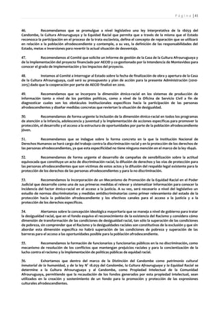 P á g i n a | 41



46.         Recomendamos que se promulgue a nivel legislativo una ley interpretativa de la 18059 del
Candombe, la Cultura Afrouruguaya y la Equidad Racial que permita que a través de la misma que el Estado
reconozca la participación en el proceso de la trata esclavista, defina el concepto de reparación que se utilizará
en relación a la población afrodescendiente y contemple, a su vez, la definición de las responsabilidades del
Estado, metas e inversiones para revertir la actual situación de desventaja.

47.         Recomendamos al Comité que solicite un informe de gestión de la Casa de la Cultura Afrouruguaya y
de la implementación del proyecto financiado por AECID y co-gestionado por la Intendencia de Montevideo para
conocer el grado de implementación y los impactos del proyecto.

48.         Instamos al Comité a interrogar al Estado sobre la fecha de finalización de obra y apertura de la Casa
de la Cultura Afrouruguaya, cuál será su presupuesto y plan de acción para la presente Administración (2010-
2015) dado que la cooperación por parte de AECID finalizó en 2010.

49.         Recomendamos que se incorpore la dimensión étnico-racial en los sistemas de producción de
información tanto a nivel de los partidos políticos, como a nivel de la Oficina de Servicio Civil a fin de
diagnosticar cuales son los obstáculos institucionales específicos hacia la participación de las personas
afrodescendientes y diseñar medidas concretas que reviertan la situación de desigualdad.

50.         Recomendamos de forma urgente la inclusión de la dimensión étnico-racial en todos los programas
de atención a la infancia, adolescencia y juventud y la implementación de acciones específicas para promover la
protección, el desarrollo y el acceso a la estructura de oportunidades por parte de la población afrodescendiente
jóven.

51.         Recomendamos que se indague sobre la forma concreta en la que la Institución Nacional de
Derechos Humanos se hará cargo del trabajo contra la discriminación racial y en la protección de los derechos de
las personas afrodescendientes, ya que esta especificidad no tiene ninguna mención en el marco de la ley 18446.

52.         Recomendamos de forma urgente el desarrollo de campañas de sensibilización sobre la actitud
equivocada que constituye un acto de discriminación racial, la difusión de derechos y las vías de protección para
las personas afrodescendientes que son víctimas de estos actos y la difusión del respaldo legal existente para la
protección de los derechos de las personas afrodescendientes y para la no discriminación.

53.          Recomendamos la incorporación de un Mecanismo de Promoción de la Equidad Racial en el Poder
Judicial que desarrolle como una de sus primeras medidas el relevar y sistematizar información para conocer la
incidencia del factor étnico-racial en el acceso a la justicia. A su vez, será necesario a nivel del legislativo un
estudio de normas discriminatorias y medidas antidiscriminatorias como primer relevamiento del estado de la
protección hacia la población afrodescendiente y los efectivos canales para el acceso a la justicia y a la
protección de los derechos específicos.

54.         Alertamos sobre la concepción ideológica mayoritaria que se maneja a nivel de gobierno para tratar
la desigualdad racial, que en el fondo esquiva el reconocimiento de la existencia del Racismo y considera cómo
dimensión de transformación de las condiciones de desigualdad racial, tan sólo la superación de las condiciones
de pobreza, sin comprender que el Racismo y la desigualdades raciales son constitutivas de la exclusión y que sin
abordar esta dimensión específica no habrá superación de las condiciones de pobreza y superación de las
barreras para el acceso a las oportunidades posible para la población afrodescendiente.

55.         Recomendamos la formación de funcionarios y funcionarias públicos en la no discriminación, como
mecanismo de resolución de los conflictos que mantengan prejuicios raciales y para la concientización de la
lucha contra el racismo y la implementación de políticas públicas de equidad racial.

56.          Exhortamos que dentro del marco de la Distinción del Candombe como patrimonio cultural
inmaterial de la humanidad, y de la ley N° 18.059 del Candombe, la Cultura Afrouruguaya y la Equidad Racial se
determine a la Cultura Afrouruguaya y al Candombe, como Propiedad Intelectual de la Comunidad
Afrouruguaya, permitiendo que la recaudación de los fondos generados por esta propiedad intelectual, sean
utilizados en la creación y sostenimiento de un fondo para la promoción y protección de las expresiones
culturales afrodescendientes.
 