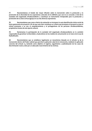 P á g i n a | 42



57.         Recomendamos al Estado dar mayor difusión sobre la Convención sobre la protección y la
promoción de la diversidad de las expresiones culturales de la UNESCO, que casi no es conocida a nivel de la
sociedad civil organizada afrodescendiente y constituye un instrumento inmejorable para la protección y
promoción de la cultura afrouruguaya en sus más diversas expresiones.

58.         Recomendamos que como criterio de evaluación se incorpore la auto-identificación étnica-racial de
los/as gestores/as de proyecto a fin de que este ítem constituya un criterio que jerarquice el proyecto ya que el
mismo promueve a su vez, el empoderamiento y el protagonismo de las personas afrodescendientes,
propietarios innatos de este aporte cultural.

59.         Reclamamos la participación de la sociedad civil organizada afrodescendiente en la comisión
responsable de garantizar la diversidad y el pluralismo en los medios de comunicación en el marco de la Ley de
Radiodifusión.

60.         Recomendamos que se establezca legalmente un mecanismos (basado en el artículo 14 de la
Convención) dentro del Poder Judicial que permita la aplicación cabal de la Convención, mediante la aplicación
concreta del artículo 14, teniendo como objetivo el registro, seguimiento y judicialización de los casos de
discriminación racial y velar por un adecuado resarcimiento de las víctimas.
 