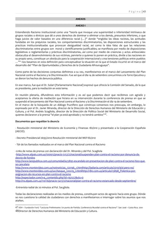 P á g i n a | 43

                                                                 ANEXOS

                                                                 ANEXO I

Entendiendo Racismo Institucional como una “teoría que invoque una superioridad o inferioridad intrínseca de
grupos raciales o étnicos que dé a unos derechos de dominar o eliminar a los demás, presuntos inferiores, o que
haga juicios de valor basados en una diferencia racial (…)” donde “engloba las ideas racistas, las actitudes
fundadas en los prejuicios raciales, los comportamientos discriminatorios, las disposiciones estructurales y las
practicas institucionalizadas que provocan desigualdad racial, así como la idea falaz de que las relaciones
discriminatorias entre grupos son moral y científicamente justificables; se manifiesta por medio de disposiciones
legislativas o reglamentarias y prácticas discriminatorias, así como por medio de creencias y actos antisociales:
obstaculiza el desenvolvimiento de sus víctimas, pervierte a quienes lo ponen en práctica, divide a las naciones en
su propio seno, constituye un obstáculo para la cooperación internacional y crea tensiones políticas entre pueblos
…”47 nos basamos en esta definición para conceptualizar la situación en la que el Estado incurrió en el marco del
desarrollo del “Plan de Oportunidades y Derechos de la Ciudadanía Afrouruguaya”.

Como parte de las decisiones conjuntas definimos a su vez, manifestarnos en el marco del Lanzamiento del Plan
Nacional contra el Racismo y la Discriminación. Fue así que el día 14 de setiembre concurrimos a la Torre Ejecutiva y
se dieron los hechos de denuncia pública.

En ese marco, fue que el Dr. Solari (Parlamentario Nacional) expresó que ofrecía la Comisión del Senado, de la que
es presidente, para la mediación en este tema.

En reunión plenaria, difundimos esta información y es así que podemos decir que recibimos con agrado y
aceptamos la oferta de mediación que hiciera en su intervención durante la conferencia de prensa en que se
suspendió el lanzamiento del Plan Nacional contra el Racismo y la Discriminación el día 14 de setiembre.
En el marco de la búsqueda de un diálogo fructífero que construya consensos nos preocupa, sin embargo, lo
expresado por el Dr. Javier Miranda, director de la Dirección de Derechos Humanos del Ministerio de Educación y
Cultura, y el Pol. Andrés Scagliola, director de la Dirección de Política Social del Ministerio de Desarrollo Social,
quienes declararon a la prensa "el plan ya está aprobado y no tendrá cambios” 48.

Documentos que respaldan la deuncia

- Resolución ministerial del Ministerio de Economía y Finanzas 182/010 y presentado a la Cooperación Española
(AECID).

- Decreto Presidencial 2695/2010-Resolución ministerial del MEF182/010

- Tdr de los llamados realizados en el marco del Plan Nacional contra el Racismo

-Links de notas de prensa con declaración del Dr. Miranda y del Pol. Scagliola
-http://www.elpais.com.uy/100915/pnacio-515372/nacional/suspenden-plan-contra-el-racismo-por-denuncia-de-
desvio-de-fondos
http://www.larepublica.com.uy/comunidad/423895-escandalo-en-presentacion-de-plan-contra-el-racismo-hizo-que-
se-cancelara
http://www.montevideo.com.uy/notnoticias_120196_1.htmlhttp://ladiaria.com/articulo/2010/9/si-pero-no/
http://www.montevideo.com.uy/ucchasque_120219_1.htmlhttp://180.com.uy/articulo/13898_Polemica-por-
asignacion-de-recursos-en-plan-contra-el-racismo
http://espectador.com/1v4_contenido.php?id=192557&sts=0
http://ns.elpais.com.uy/110116/pnacio-541372/nacional/plan-contra-el-racismo-estancado-desde-septiembre/

-Entrevista radial de 20 minutos al Pol. Sacgliola.

Todas las declaraciones realizadas en los medios de prensa, constituyen actos de agravio hacia este grupo. Dónde
se nos cuestiona la calidad de ciudadanos con derechos a manifestarnos e interrogar sobre los asuntos que nos
atañen.

47 IIDH – Fundación Ford. “Lecturas Preliminares: Un punto de Partida. Conferencia Mundial contra el Racismo”. San José – Costa Rica. 2001
48Director de Derechos Humanos del Ministerio de Educación y Cultura.
 