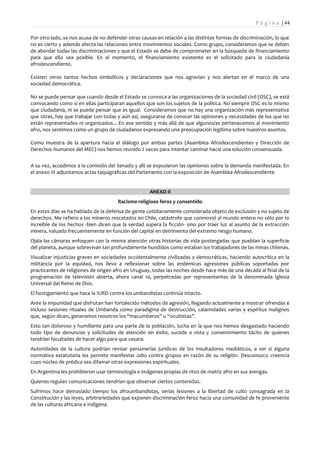 P á g i n a | 44

Por otro lado, se nos acusa de no defender otras causas en relación a las distintas formas de discriminación, lo que
no es cierto y además afecta las relaciones entre movimientos sociales. Como grupo, consideramos que se deben
de abordar todas las discriminaciones y que el Estado se debe de comprometer en la búsqueda de financiamiento
para que ello sea posible. En el momento, el financiamiento existente es el solicitado para la ciudadanía
afrodescendiente.

Existen otros tantos hechos simbólicos y declaraciones que nos agravian y nos alertan en el marco de una
sociedad democrática.

No se puede pensar que cuando desde el Estado se convoca a las organizaciones de la sociedad civil (OSC), se está
convocando como si en ellas participaran aquellos que son los sujetos de la política. No siempre OSC es lo mismo
que ciudadanía, ni se puede pensar que es igual. Consideramos que no hay una organización más representativa
que otras, hay que trabajar con todas y aún así, asegurarse de conocer las opiniones y necesidades de los que no
están representados ni organizados... En ese sentido y más allá de que algunos/as pertenecemos al movimiento
afro, nos sentimos como un grupo de ciudadanos expresando una preocupación legítima sobre nuestros asuntos.

Como muestra de la apertura hacia el diálogo por ambas partes (Asamblea Afrodescendientes y Dirección de
Derechos Humanos del MEC) nos hemos reunido 2 veces para intentar caminar hacia una solución consensuada.


A su vez, accedimos a la comisión del Senado y allí se expusieron las opiniones sobre la demanda manifestada. En
el anexo III adjuntamos actas taquigráficas del Parlamento con la exposición de Asamblea Afrodescendiente


                                                     ANEXO II
                                       Racismo religioso feroz y consentido
En estos días se ha hablado de la defensa de gente cotidianamente considerada objeto de exclusión y no sujeto de
derechos. Me refiero a los mineros rescatados en Chile, catástrofe que conmovió al mundo entero no sólo por lo
increíble de los hechos -bien dicen que la verdad supera la ficción- sino por traer luz al asunto de la extracción
minera, valuado frecuentemente en función del capital en detrimento del extremo riesgo humano.
Ojala las cámaras enfoquen con la misma atención otras historias de vida postergadas que pueblan la superficie
del planeta, aunque sobrevivan tan profundamente hundidos como estaban los trabajadores de las minas chilenas.
Visualizar injusticias graves en sociedades occidentalmente civilizadas y democráticas, haciendo autocrítica en la
militancia por la equidad, nos lleva a reflexionar sobre las endémicas agresiones públicas soportadas por
practicantes de religiones de origen afro en Uruguay, todas las noches desde hace más de una década al final de la
programación de televisión abierta, ahora canal 10, perpetradas por representantes de la denominada Iglesia
Universal del Reino de Dios.
El hostigamiento que hace la IURD contra los umbandistas continúa intacto.
Ante la impunidad que disfrutan han fortalecido métodos de agresión, llegando actualmente a mostrar ofrendas e
incluso sesiones rituales de Umbanda como paradigma de destrucción, calamidades varias y espíritus malignos
que, según dicen, generamos nosotros los “macumberos” u “ocultistas”.
Esto tan doloroso y humillante para una parte de la población, lucha en la que nos hemos desgastado haciendo
todo tipo de denuncias y solicitudes de atención sin éxito, sucede a vista y consentimiento tácito de quienes
tendrían facultades de hacer algo para que cesara.
Autoridades de la cultura podrían revisar personerías jurídicas de los insultadores mediáticos, a ver si alguna
normativa estatutaria les permite manifestar odio contra grupos en razón de su religión. Desconozco creencia
cuyo núcleo de prédica sea difamar otras expresiones espirituales.
En Argentina les prohibieron usar terminología e imágenes propias de ritos de matriz afro en sus arengas.
Quienes regulan comunicaciones tendrían que observar ciertos contenidos.
Sufrimos hace demasiado tiempo los afroumbandistas, serias lesiones a la libertad de culto consagrada en la
Constitución y las leyes, arbitrariedades que exponen discriminación feroz hacia una comunidad de fe proveniente
de las culturas africana e indígena.
 